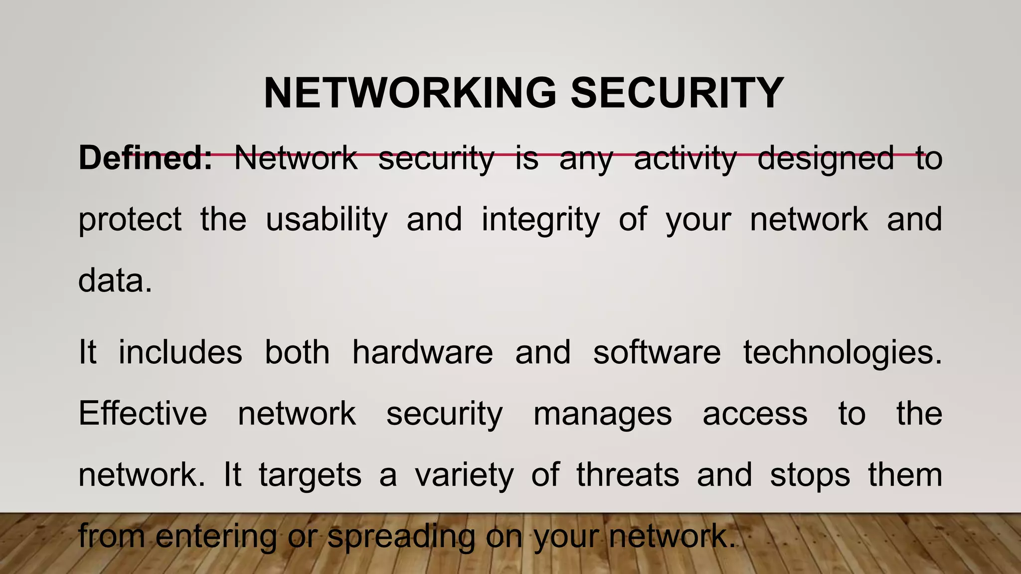 NETWORKING SECURITY
Defined: Network security is any activity designed to
protect the usability and integrity of your network and
data.
It includes both hardware and software technologies.
Effective network security manages access to the
network. It targets a variety of threats and stops them
from entering or spreading on your network.
 