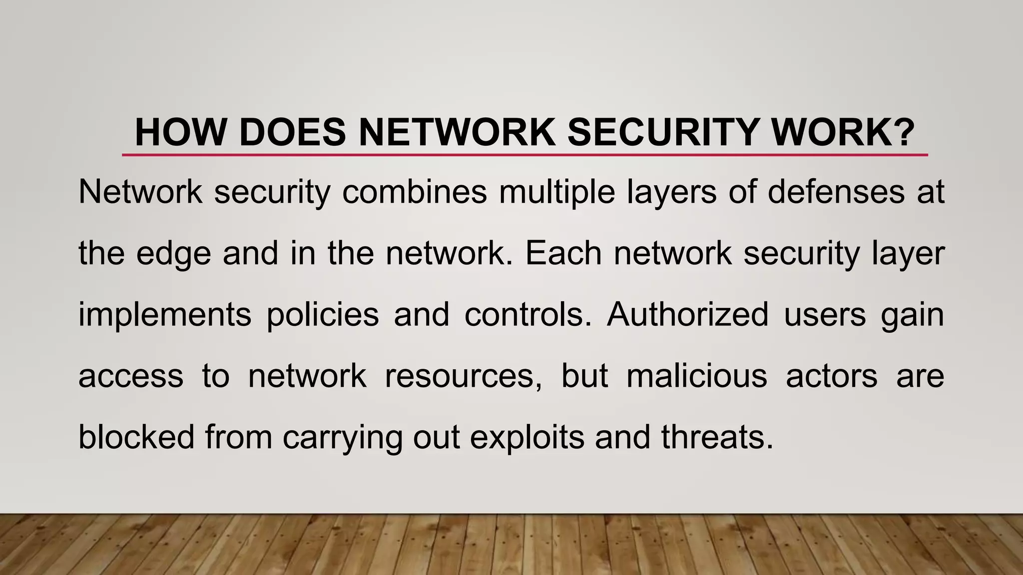 HOW DOES NETWORK SECURITY WORK?
Network security combines multiple layers of defenses at
the edge and in the network. Each network security layer
implements policies and controls. Authorized users gain
access to network resources, but malicious actors are
blocked from carrying out exploits and threats.
 