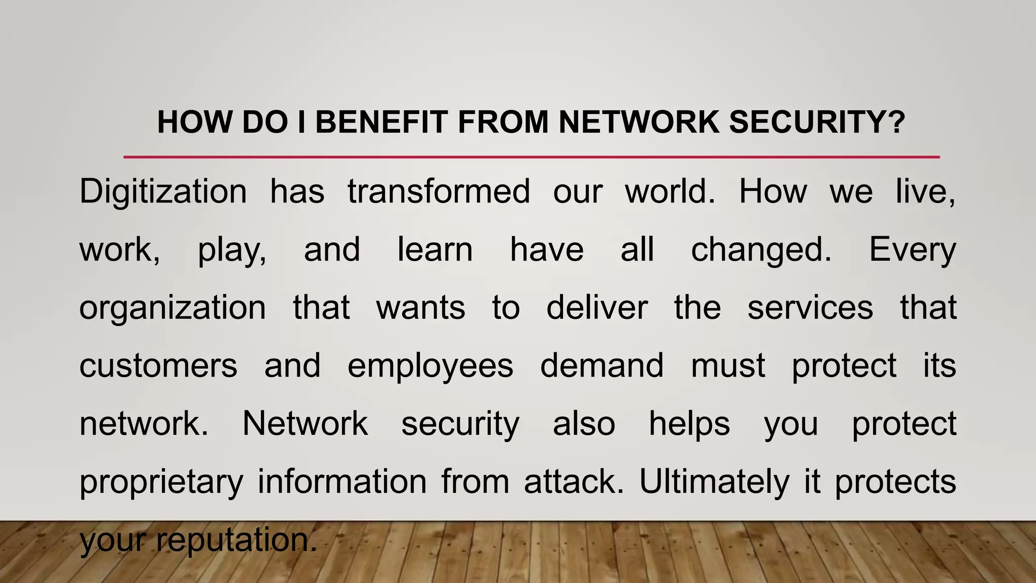 HOW DO I BENEFIT FROM NETWORK SECURITY?
Digitization has transformed our world. How we live,
work, play, and learn have all changed. Every
organization that wants to deliver the services that
customers and employees demand must protect its
network. Network security also helps you protect
proprietary information from attack. Ultimately it protects
your reputation.
 