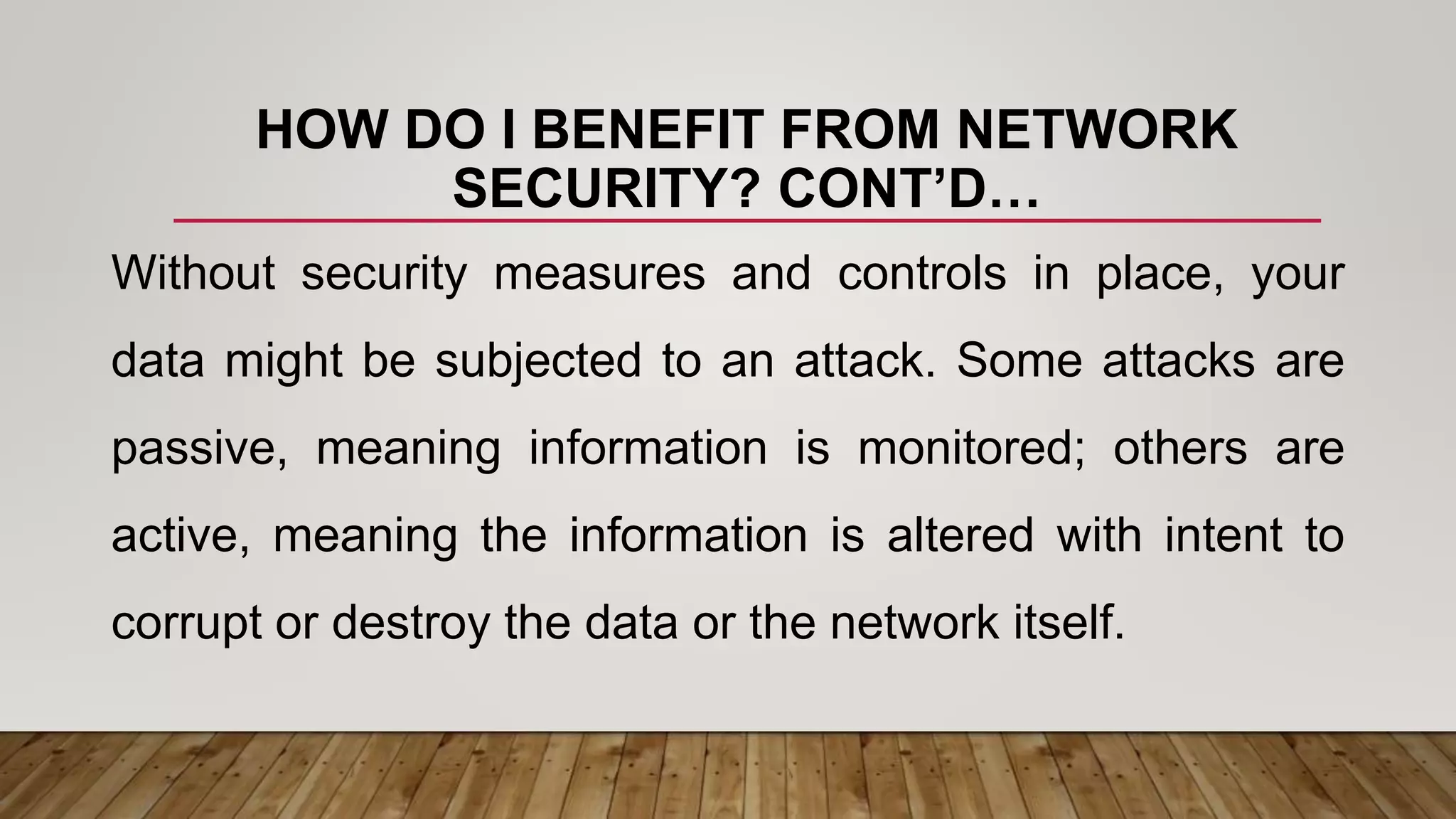HOW DO I BENEFIT FROM NETWORK
SECURITY? CONT’D…
Without security measures and controls in place, your
data might be subjected to an attack. Some attacks are
passive, meaning information is monitored; others are
active, meaning the information is altered with intent to
corrupt or destroy the data or the network itself.
 