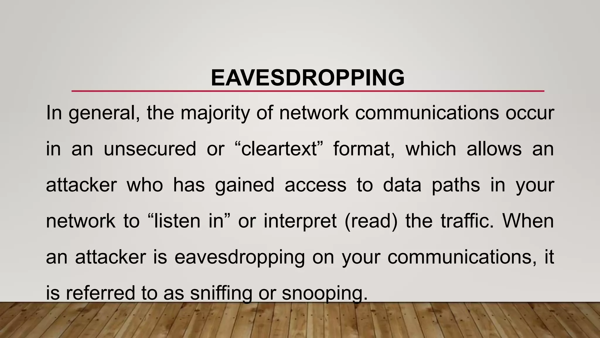 EAVESDROPPING
In general, the majority of network communications occur
in an unsecured or “cleartext” format, which allows an
attacker who has gained access to data paths in your
network to “listen in” or interpret (read) the traffic. When
an attacker is eavesdropping on your communications, it
is referred to as sniffing or snooping.
 