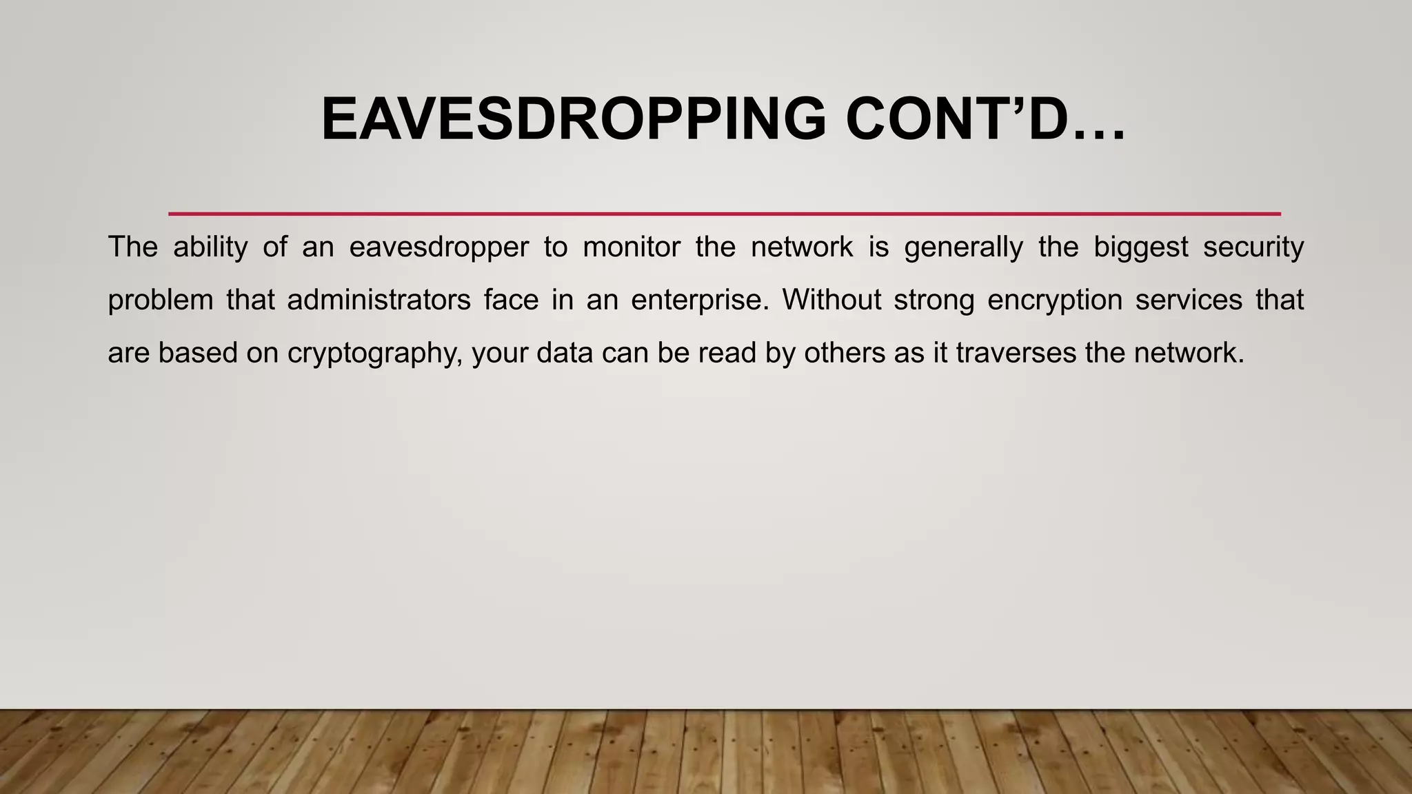EAVESDROPPING CONT’D…
The ability of an eavesdropper to monitor the network is generally the biggest security
problem that administrators face in an enterprise. Without strong encryption services that
are based on cryptography, your data can be read by others as it traverses the network.
 