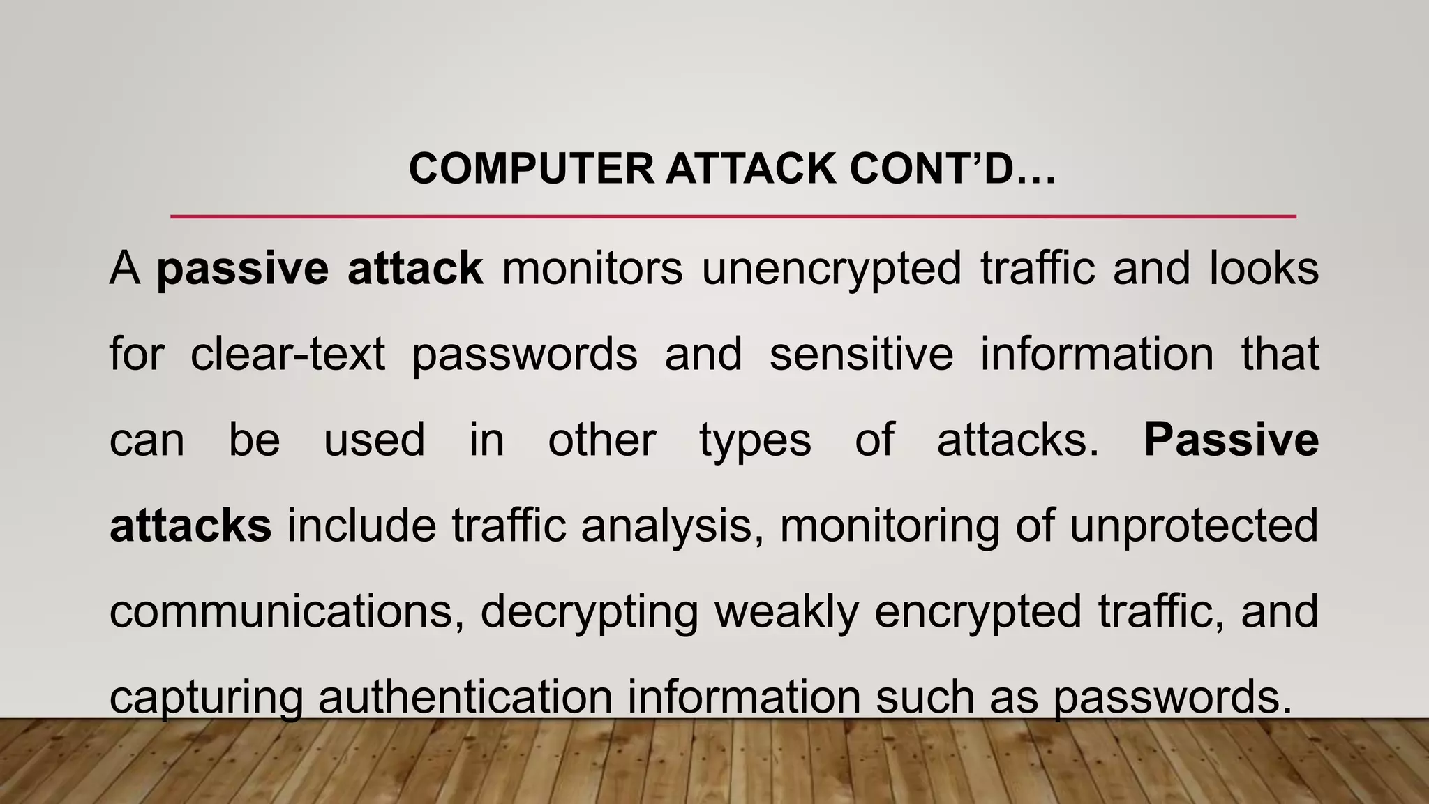 COMPUTER ATTACK CONT’D…
A passive attack monitors unencrypted traffic and looks
for clear-text passwords and sensitive information that
can be used in other types of attacks. Passive
attacks include traffic analysis, monitoring of unprotected
communications, decrypting weakly encrypted traffic, and
capturing authentication information such as passwords.
 