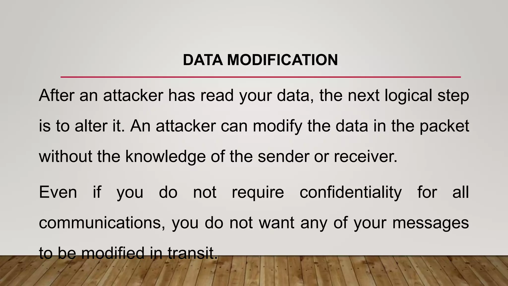 DATA MODIFICATION
After an attacker has read your data, the next logical step
is to alter it. An attacker can modify the data in the packet
without the knowledge of the sender or receiver.
Even if you do not require confidentiality for all
communications, you do not want any of your messages
to be modified in transit.
 