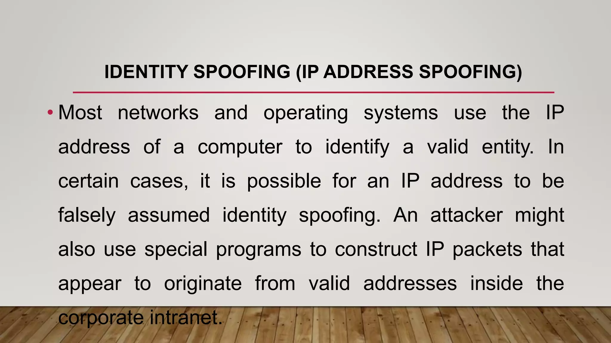 IDENTITY SPOOFING (IP ADDRESS SPOOFING)
• Most networks and operating systems use the IP
address of a computer to identify a valid entity. In
certain cases, it is possible for an IP address to be
falsely assumed identity spoofing. An attacker might
also use special programs to construct IP packets that
appear to originate from valid addresses inside the
corporate intranet.
 