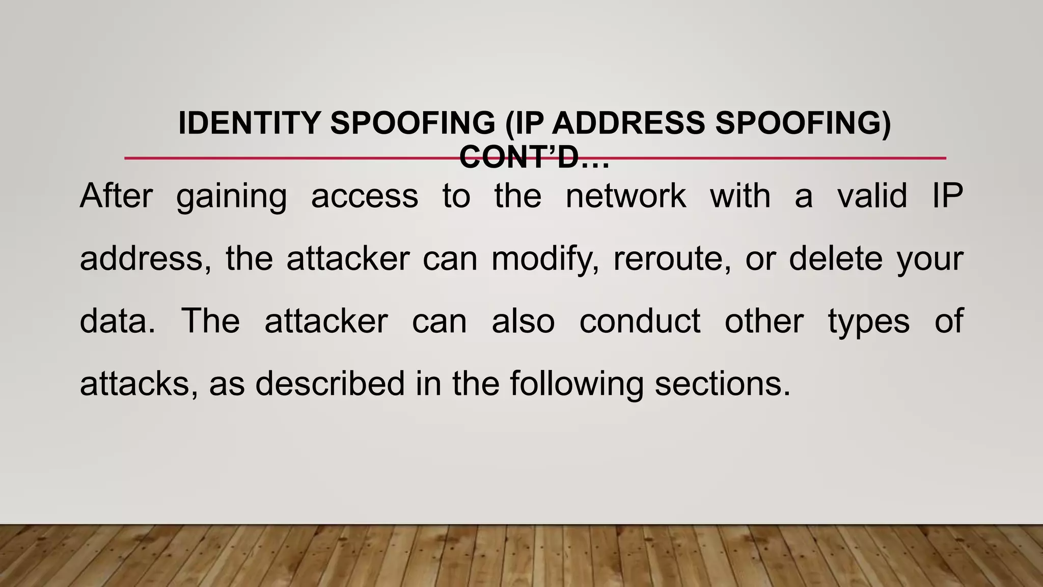 IDENTITY SPOOFING (IP ADDRESS SPOOFING)
CONT’D…
After gaining access to the network with a valid IP
address, the attacker can modify, reroute, or delete your
data. The attacker can also conduct other types of
attacks, as described in the following sections.
 