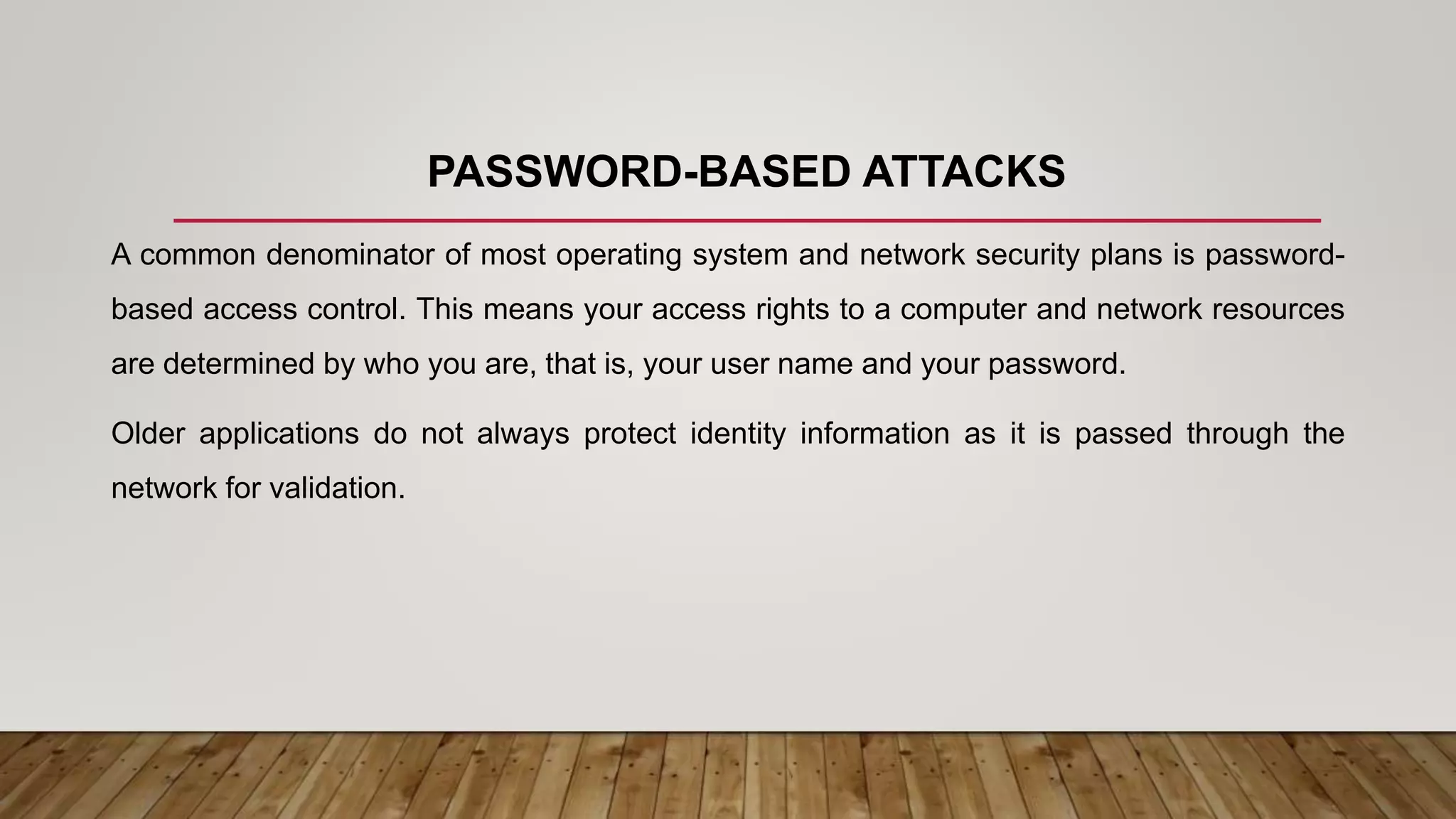 PASSWORD-BASED ATTACKS
A common denominator of most operating system and network security plans is password-
based access control. This means your access rights to a computer and network resources
are determined by who you are, that is, your user name and your password.
Older applications do not always protect identity information as it is passed through the
network for validation.
 