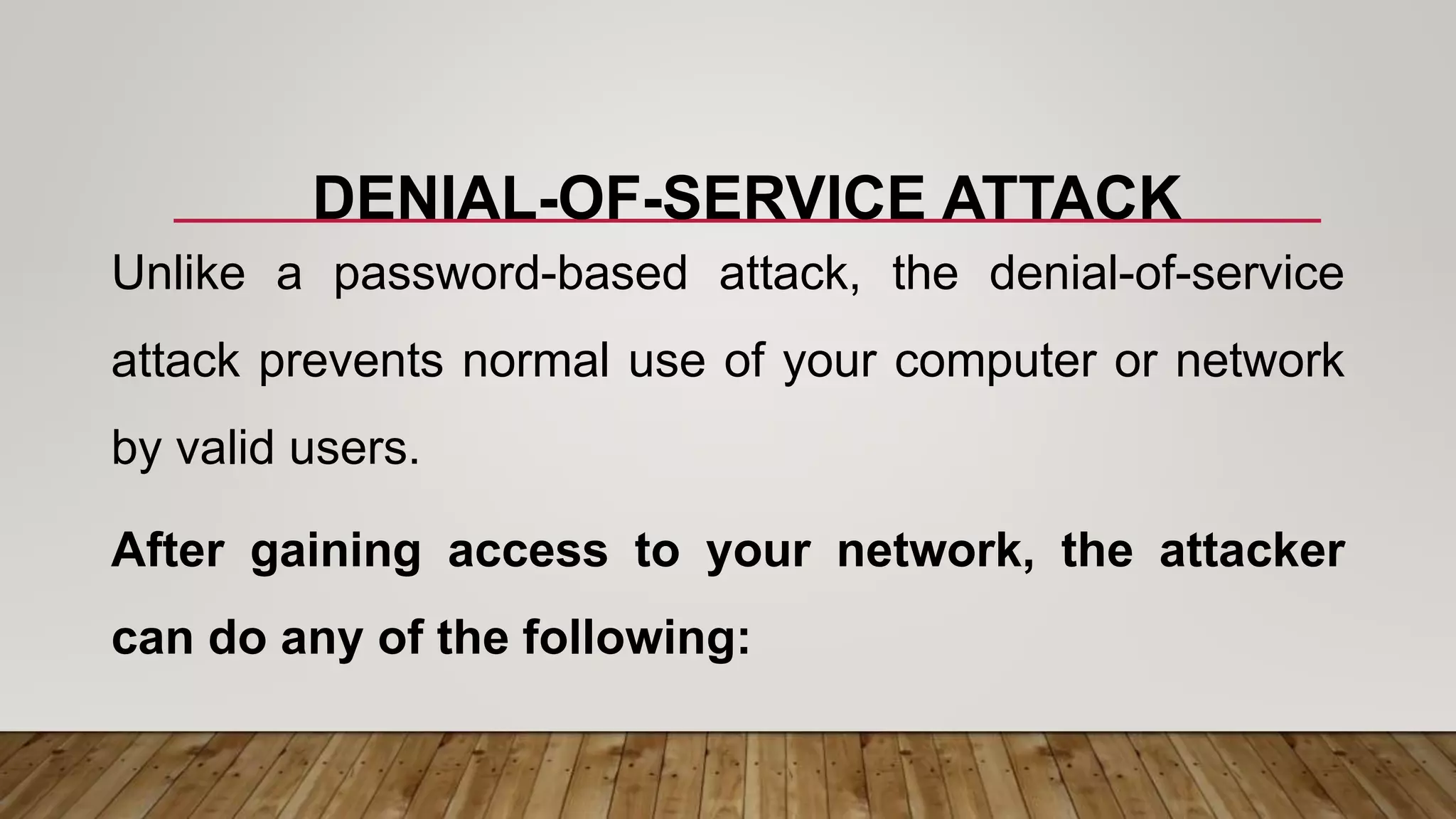 DENIAL-OF-SERVICE ATTACK
Unlike a password-based attack, the denial-of-service
attack prevents normal use of your computer or network
by valid users.
After gaining access to your network, the attacker
can do any of the following:
 