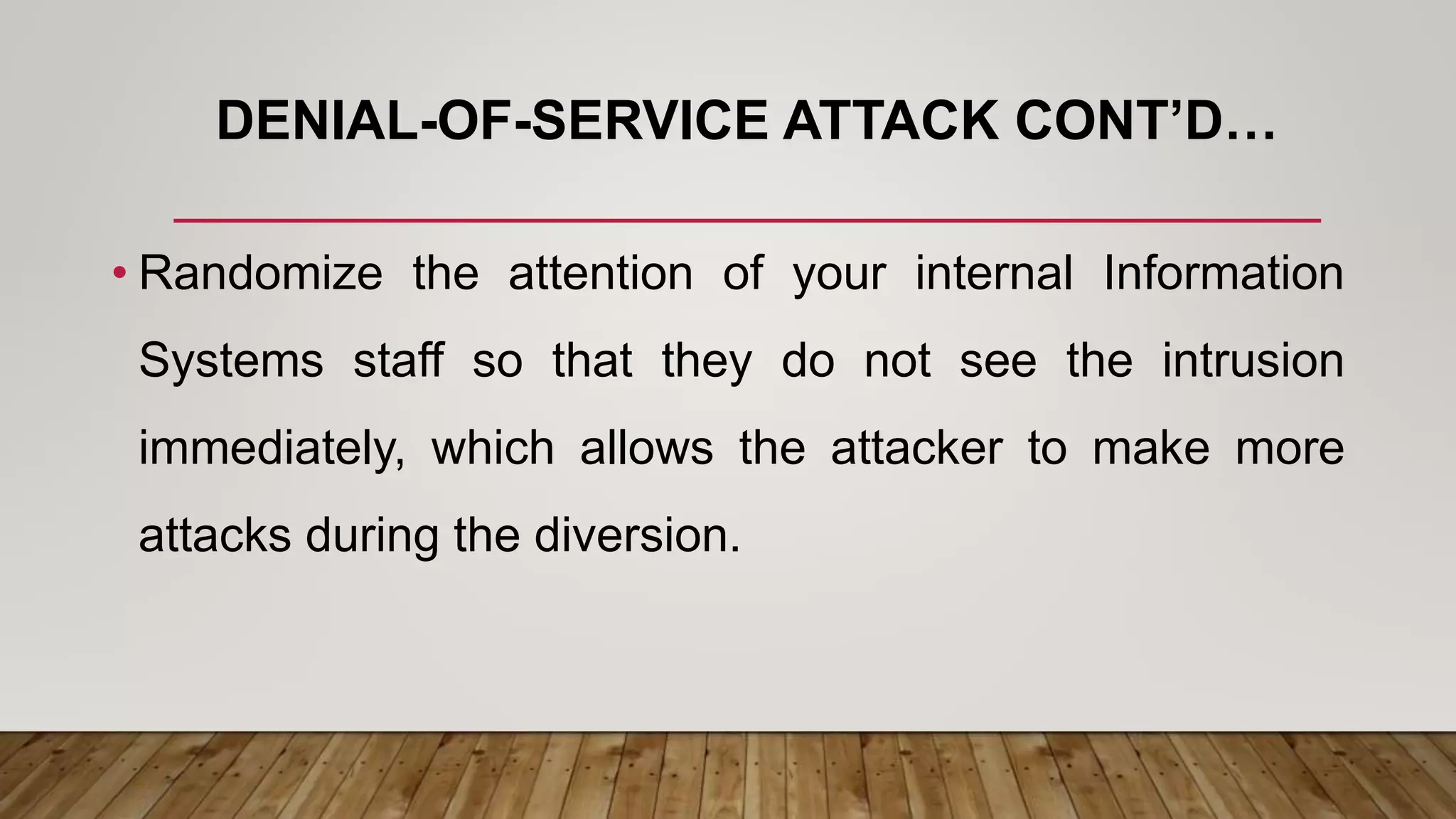 DENIAL-OF-SERVICE ATTACK CONT’D…
• Randomize the attention of your internal Information
Systems staff so that they do not see the intrusion
immediately, which allows the attacker to make more
attacks during the diversion.
 
