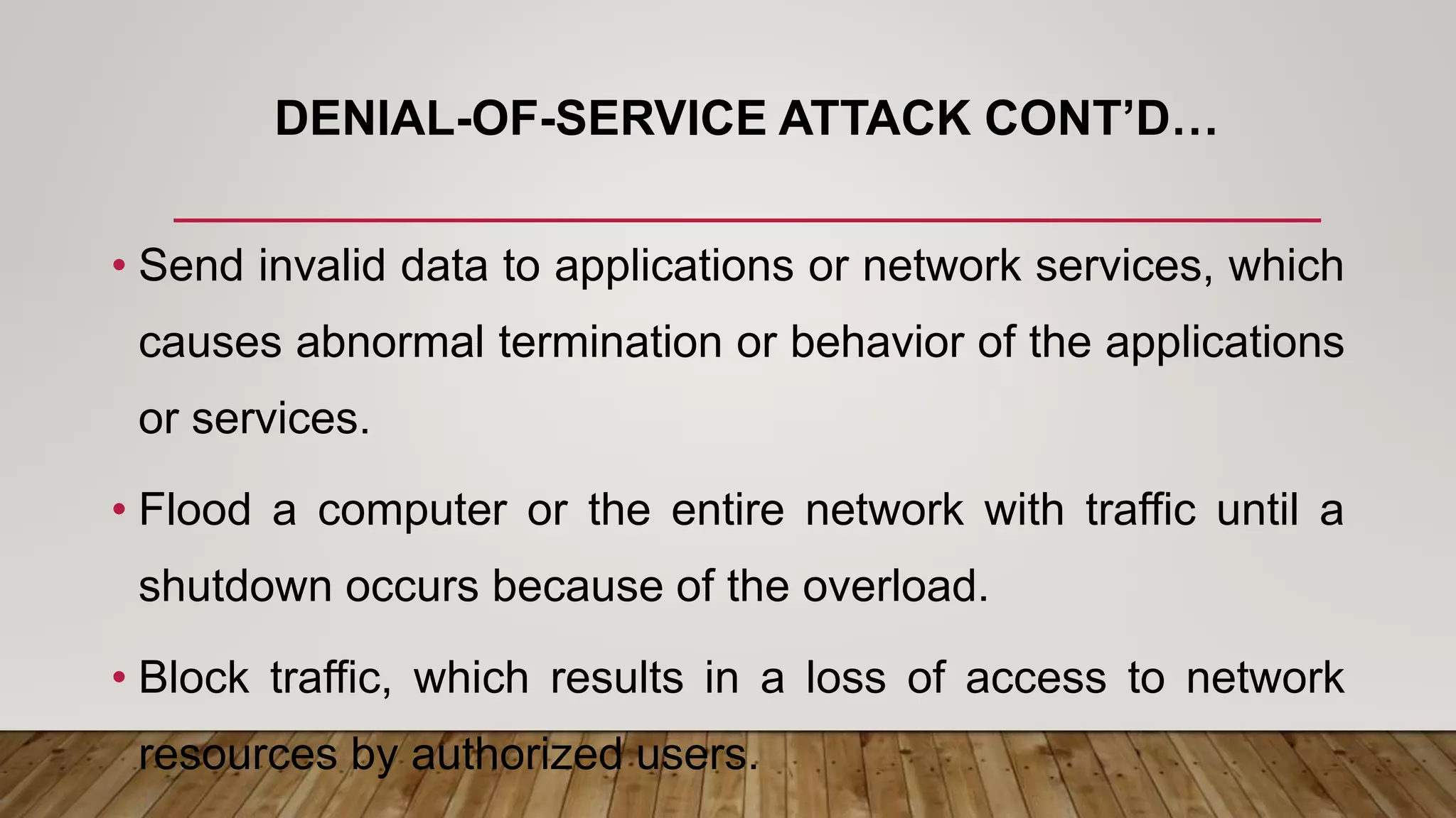 DENIAL-OF-SERVICE ATTACK CONT’D…
• Send invalid data to applications or network services, which
causes abnormal termination or behavior of the applications
or services.
• Flood a computer or the entire network with traffic until a
shutdown occurs because of the overload.
• Block traffic, which results in a loss of access to network
resources by authorized users.
 
