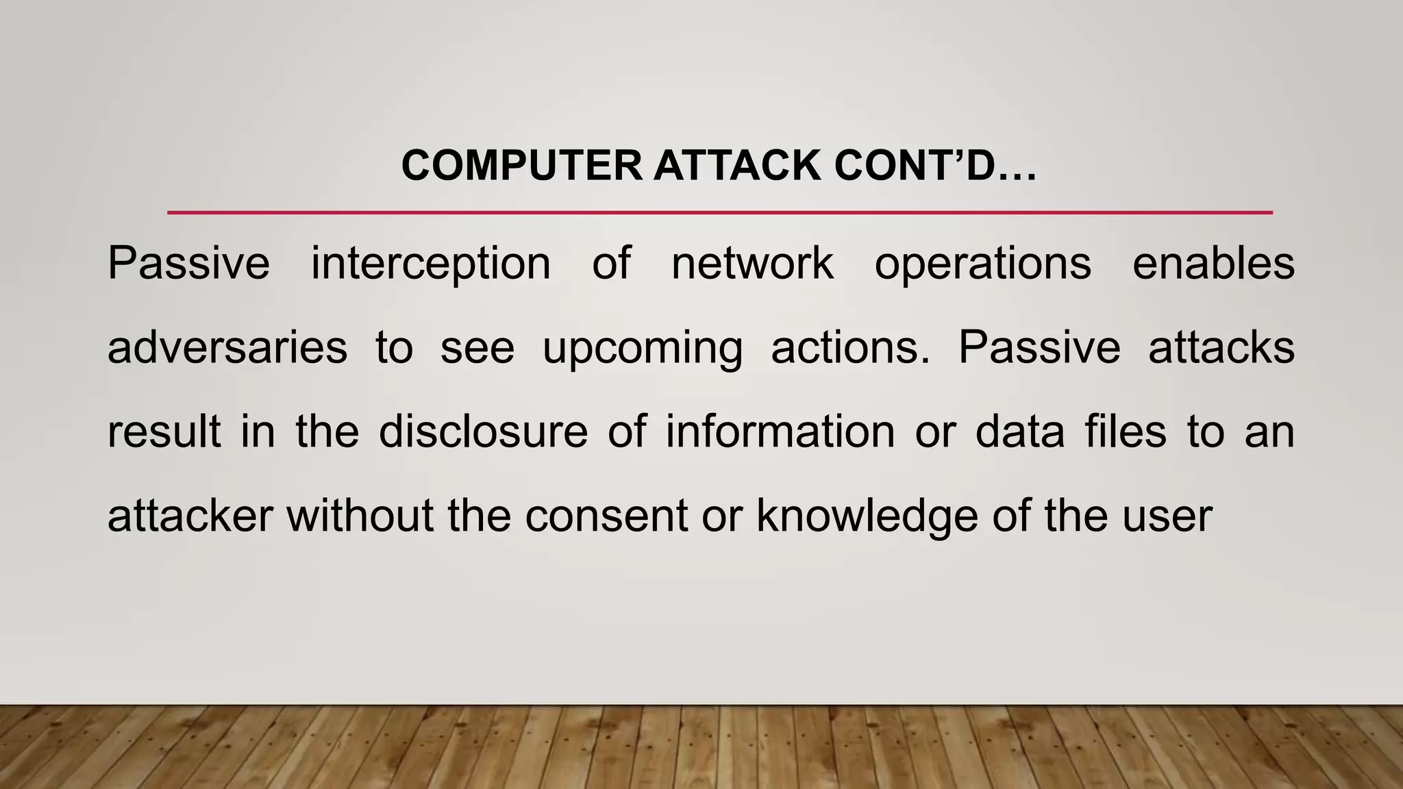 COMPUTER ATTACK CONT’D…
Passive interception of network operations enables
adversaries to see upcoming actions. Passive attacks
result in the disclosure of information or data files to an
attacker without the consent or knowledge of the user
 