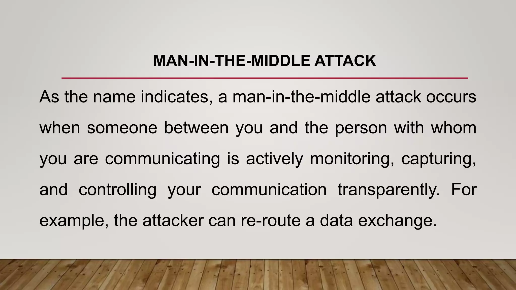 MAN-IN-THE-MIDDLE ATTACK
As the name indicates, a man-in-the-middle attack occurs
when someone between you and the person with whom
you are communicating is actively monitoring, capturing,
and controlling your communication transparently. For
example, the attacker can re-route a data exchange.
 