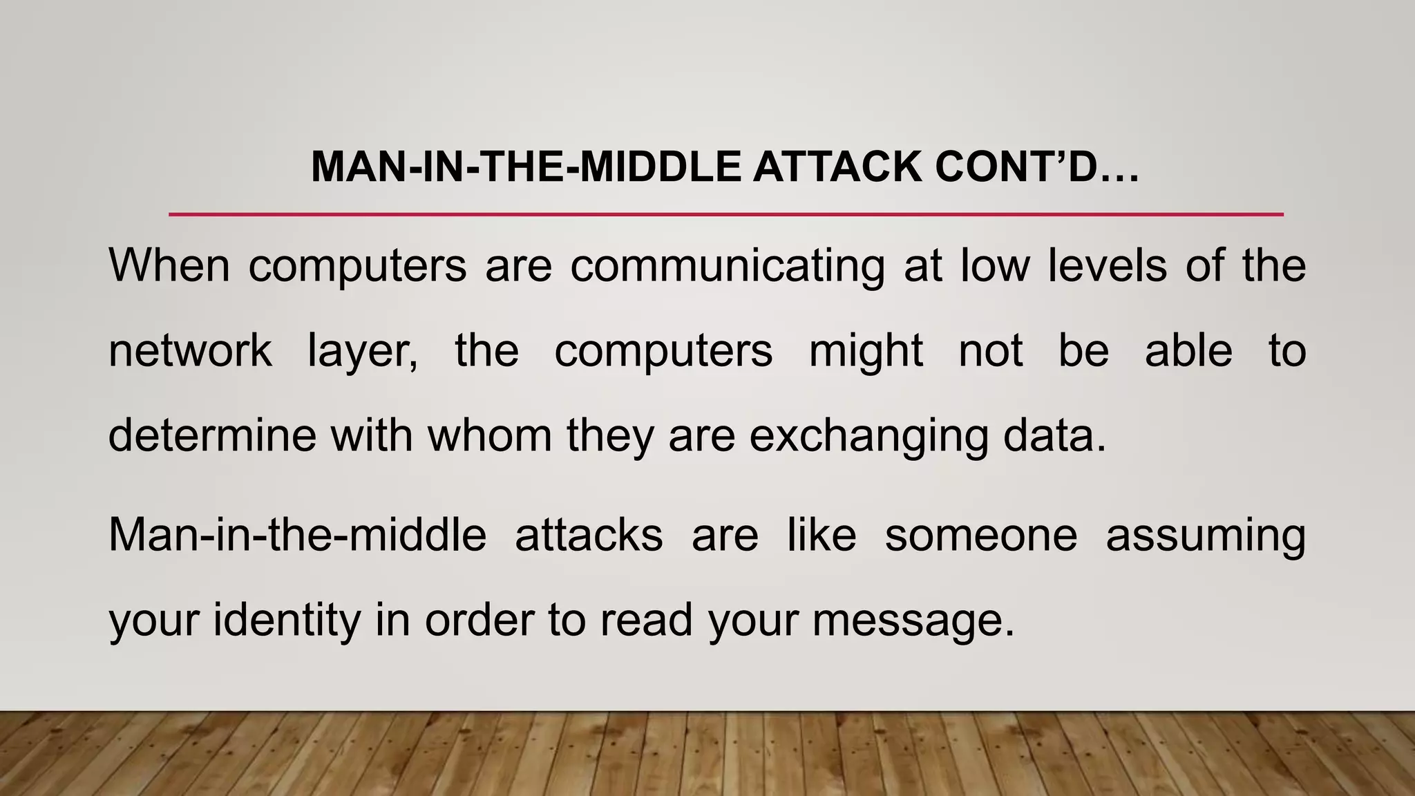 MAN-IN-THE-MIDDLE ATTACK CONT’D…
When computers are communicating at low levels of the
network layer, the computers might not be able to
determine with whom they are exchanging data.
Man-in-the-middle attacks are like someone assuming
your identity in order to read your message.
 