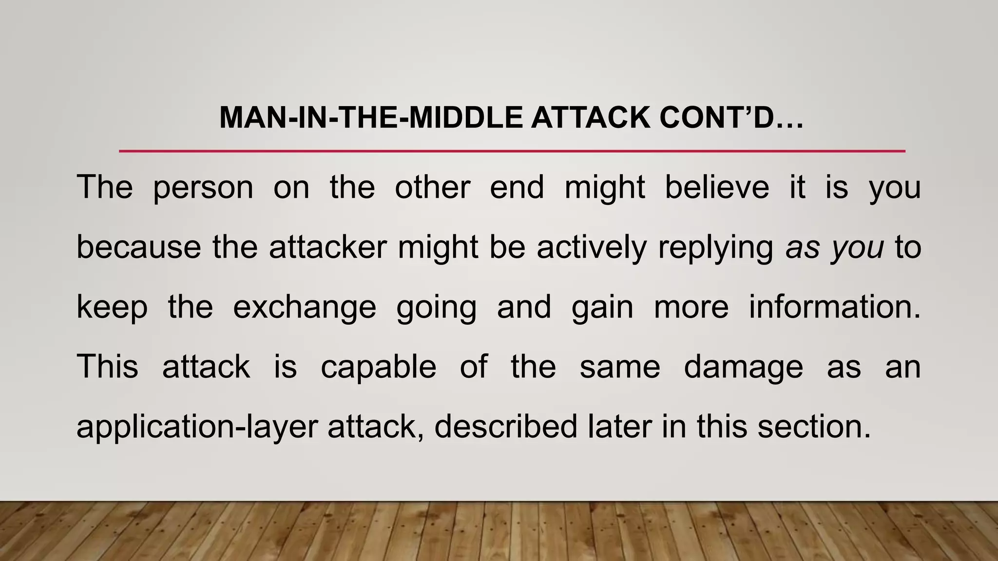 MAN-IN-THE-MIDDLE ATTACK CONT’D…
The person on the other end might believe it is you
because the attacker might be actively replying as you to
keep the exchange going and gain more information.
This attack is capable of the same damage as an
application-layer attack, described later in this section.
 