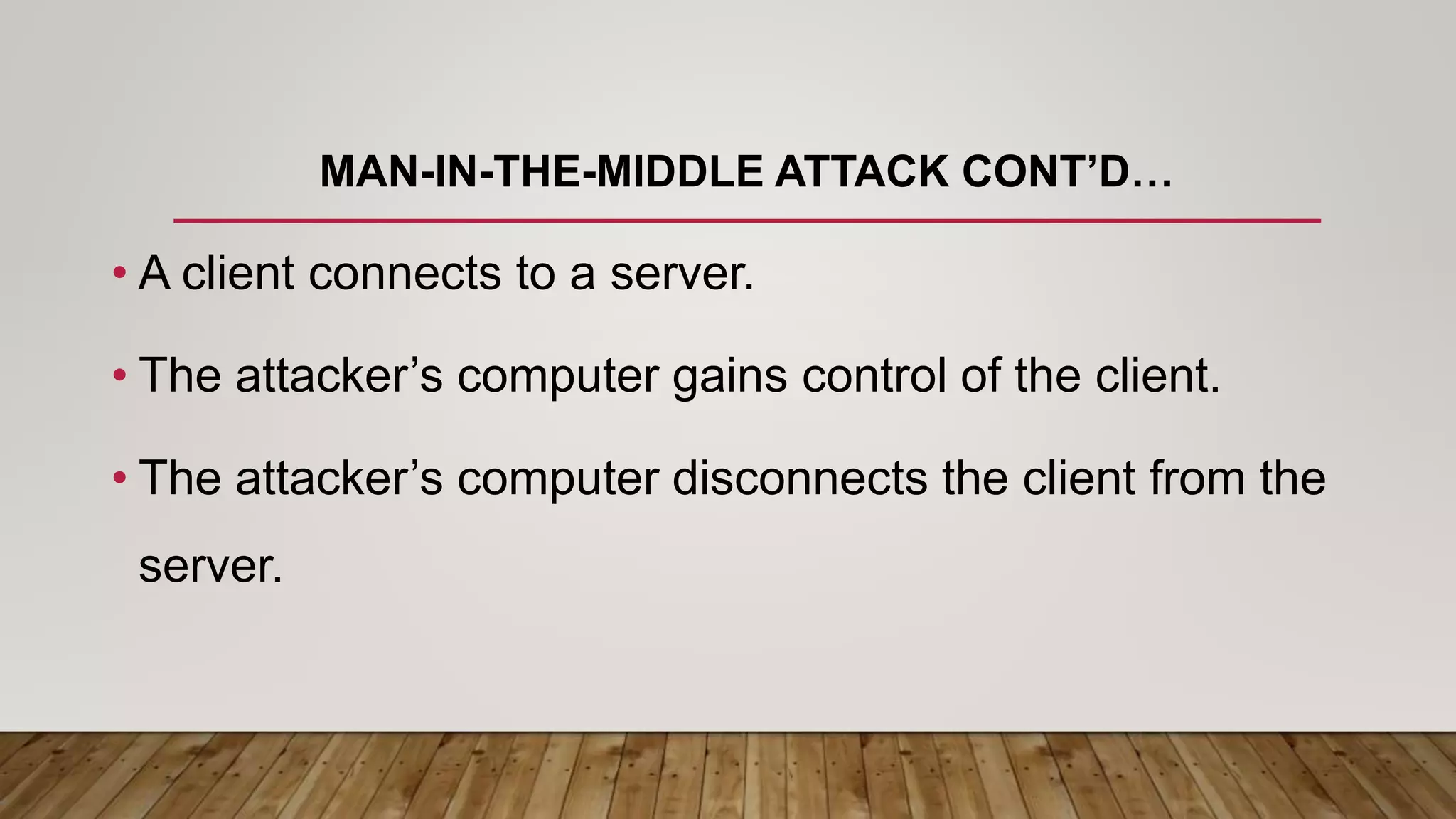 MAN-IN-THE-MIDDLE ATTACK CONT’D…
• A client connects to a server.
• The attacker’s computer gains control of the client.
• The attacker’s computer disconnects the client from the
server.
 