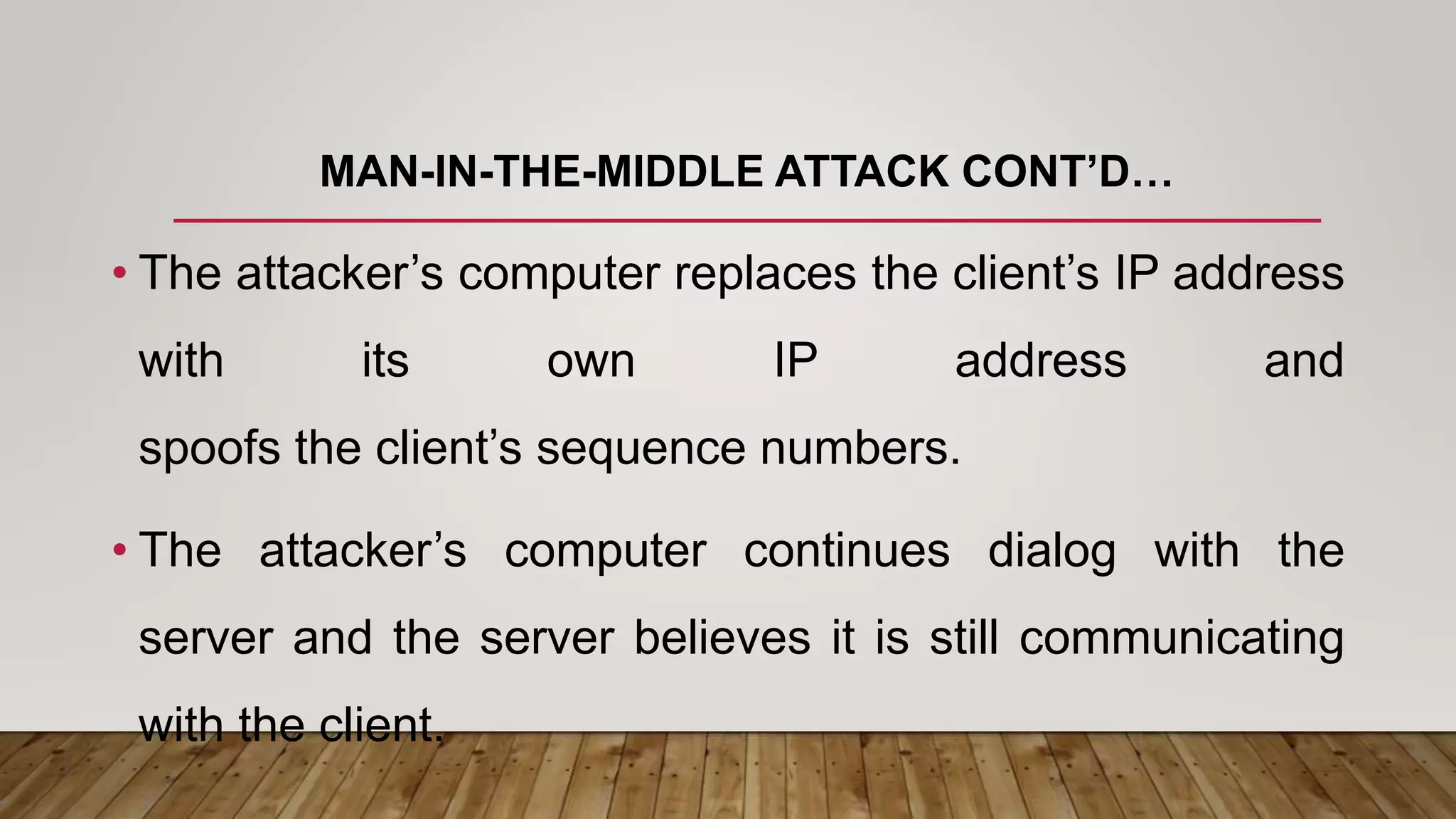 MAN-IN-THE-MIDDLE ATTACK CONT’D…
• The attacker’s computer replaces the client’s IP address
with its own IP address and
spoofs the client’s sequence numbers.
• The attacker’s computer continues dialog with the
server and the server believes it is still communicating
with the client.
 