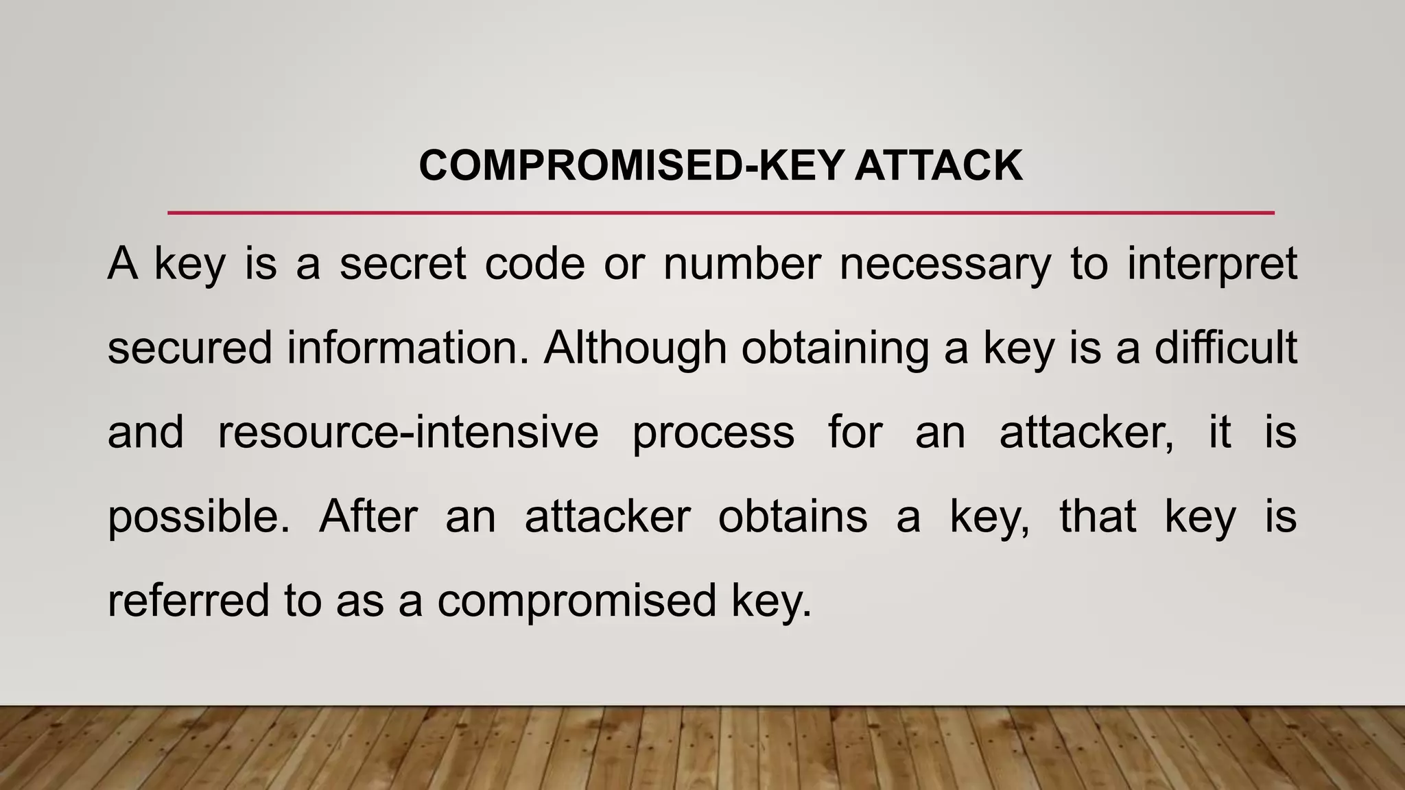 COMPROMISED-KEY ATTACK
A key is a secret code or number necessary to interpret
secured information. Although obtaining a key is a difficult
and resource-intensive process for an attacker, it is
possible. After an attacker obtains a key, that key is
referred to as a compromised key.
 