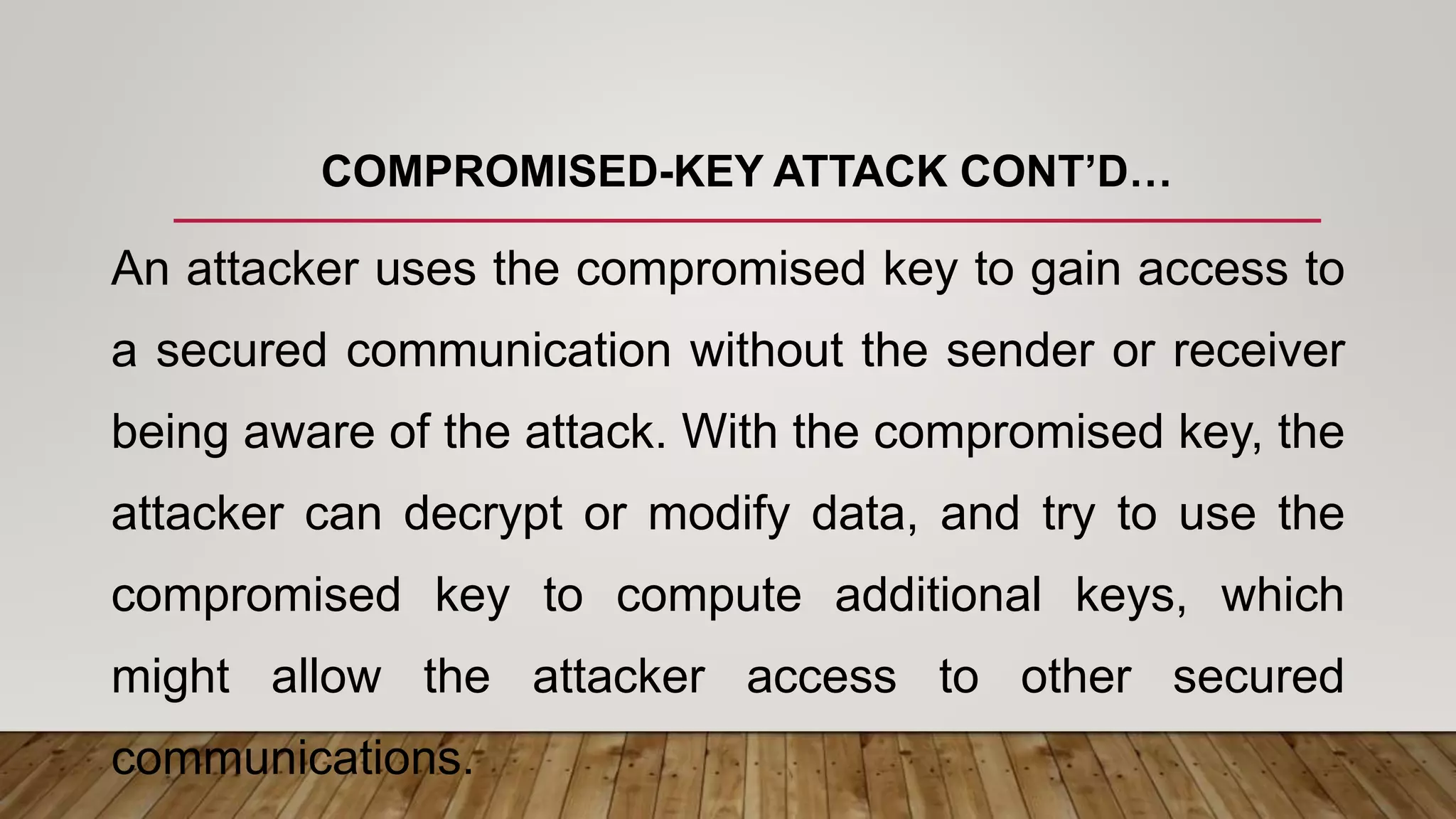 COMPROMISED-KEY ATTACK CONT’D…
An attacker uses the compromised key to gain access to
a secured communication without the sender or receiver
being aware of the attack. With the compromised key, the
attacker can decrypt or modify data, and try to use the
compromised key to compute additional keys, which
might allow the attacker access to other secured
communications.
 