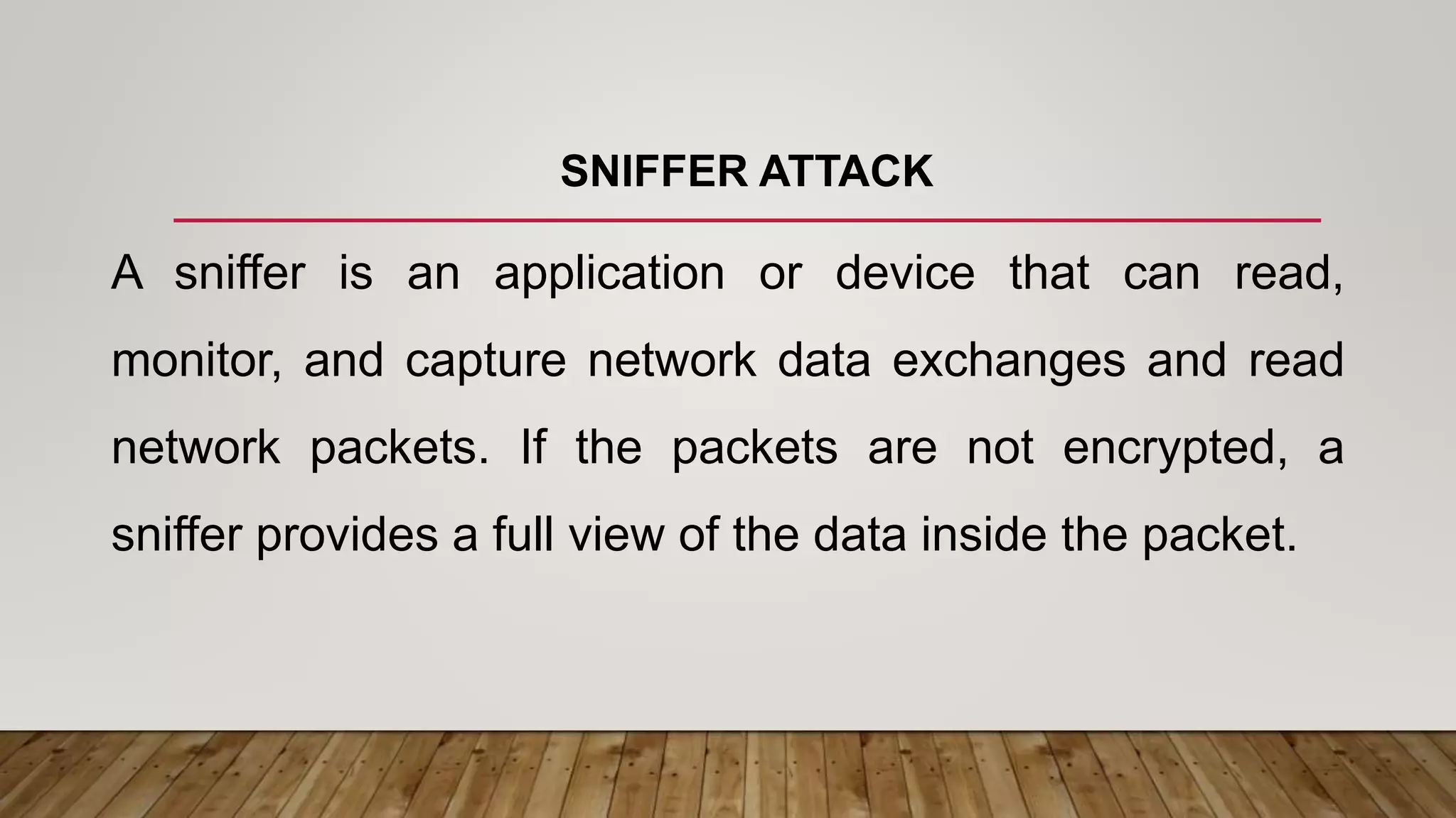 SNIFFER ATTACK
A sniffer is an application or device that can read,
monitor, and capture network data exchanges and read
network packets. If the packets are not encrypted, a
sniffer provides a full view of the data inside the packet.
 