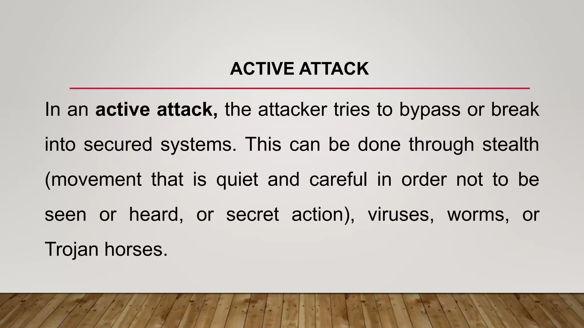 ACTIVE ATTACK
In an active attack, the attacker tries to bypass or break
into secured systems. This can be done through stealth
(movement that is quiet and careful in order not to be
seen or heard, or secret action), viruses, worms, or
Trojan horses.
 