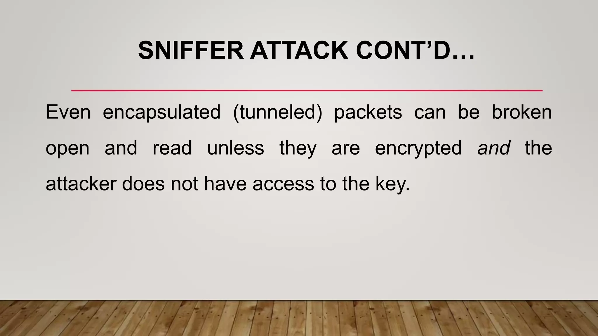 SNIFFER ATTACK CONT’D…
Even encapsulated (tunneled) packets can be broken
open and read unless they are encrypted and the
attacker does not have access to the key.
 