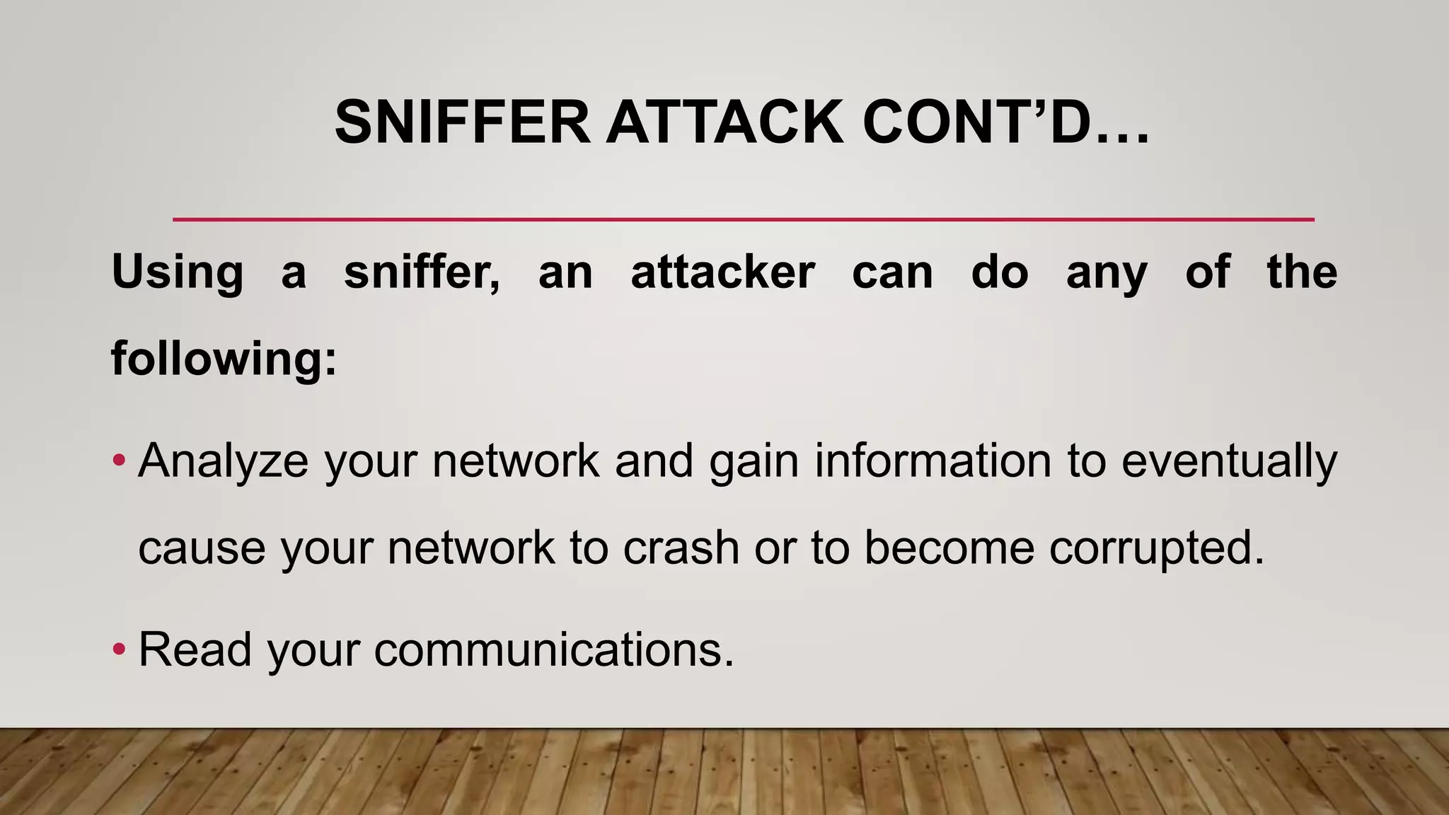 SNIFFER ATTACK CONT’D…
Using a sniffer, an attacker can do any of the
following:
• Analyze your network and gain information to eventually
cause your network to crash or to become corrupted.
• Read your communications.
 