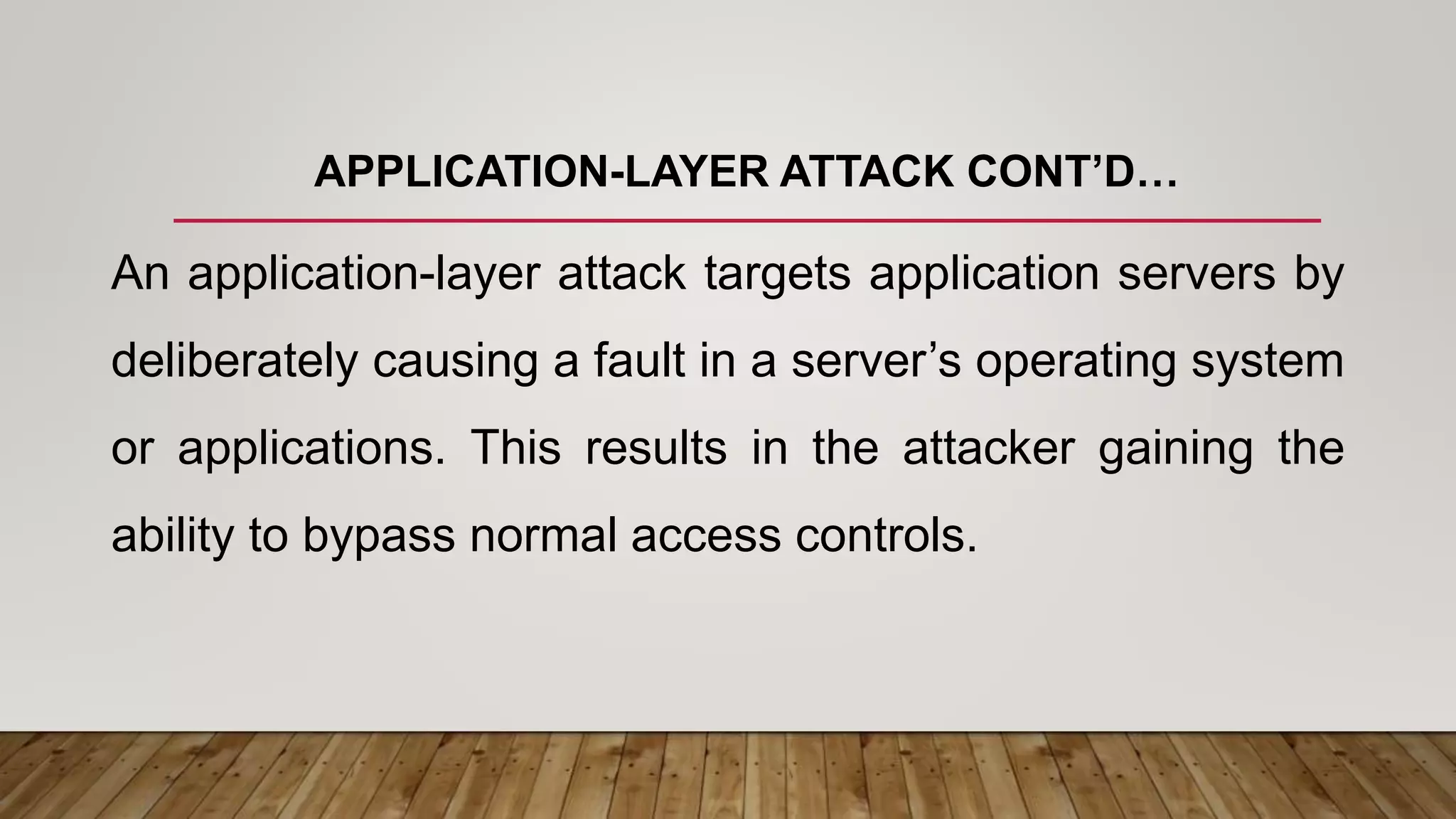 APPLICATION-LAYER ATTACK CONT’D…
An application-layer attack targets application servers by
deliberately causing a fault in a server’s operating system
or applications. This results in the attacker gaining the
ability to bypass normal access controls.
 