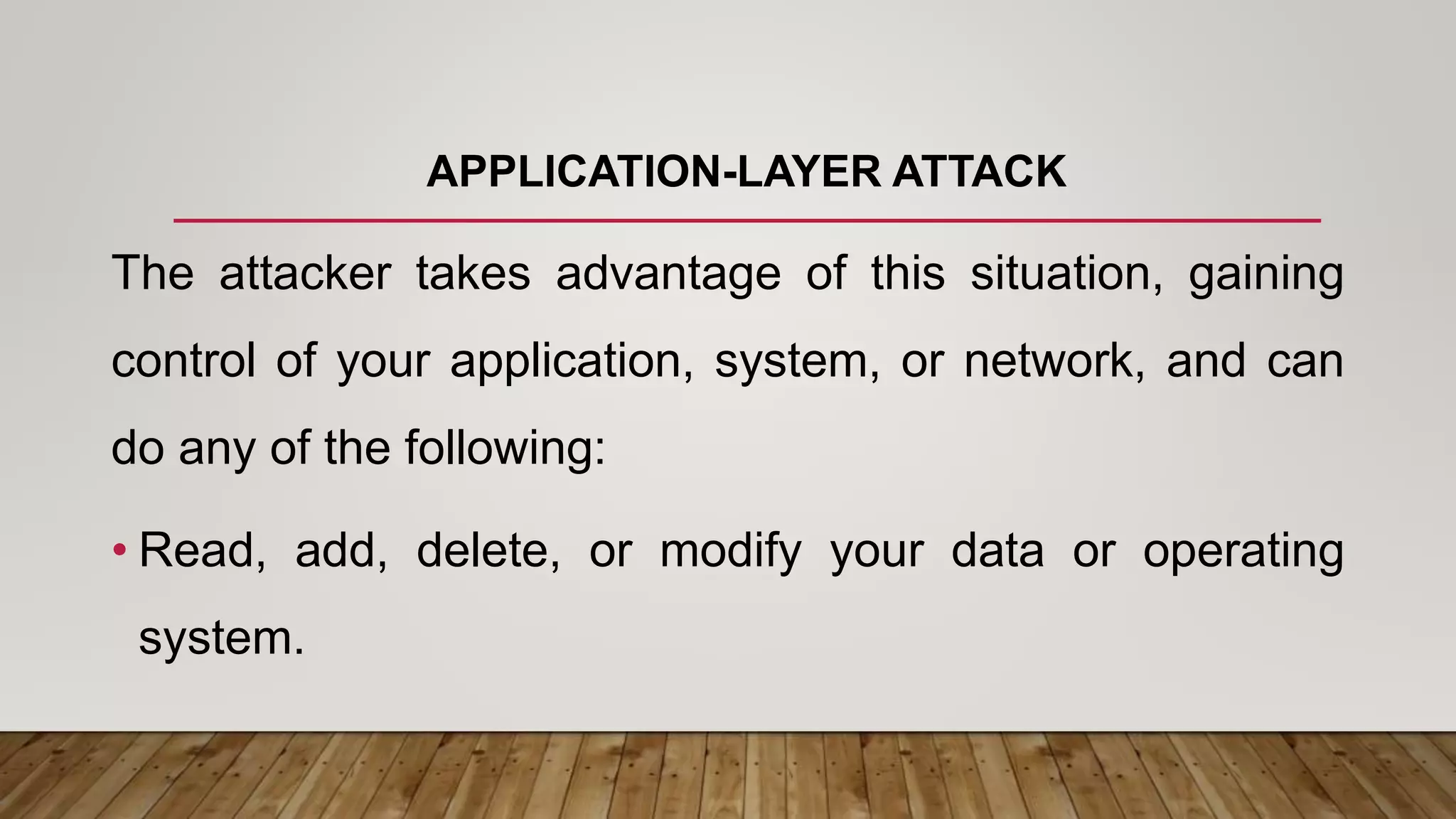 APPLICATION-LAYER ATTACK
The attacker takes advantage of this situation, gaining
control of your application, system, or network, and can
do any of the following:
• Read, add, delete, or modify your data or operating
system.
 