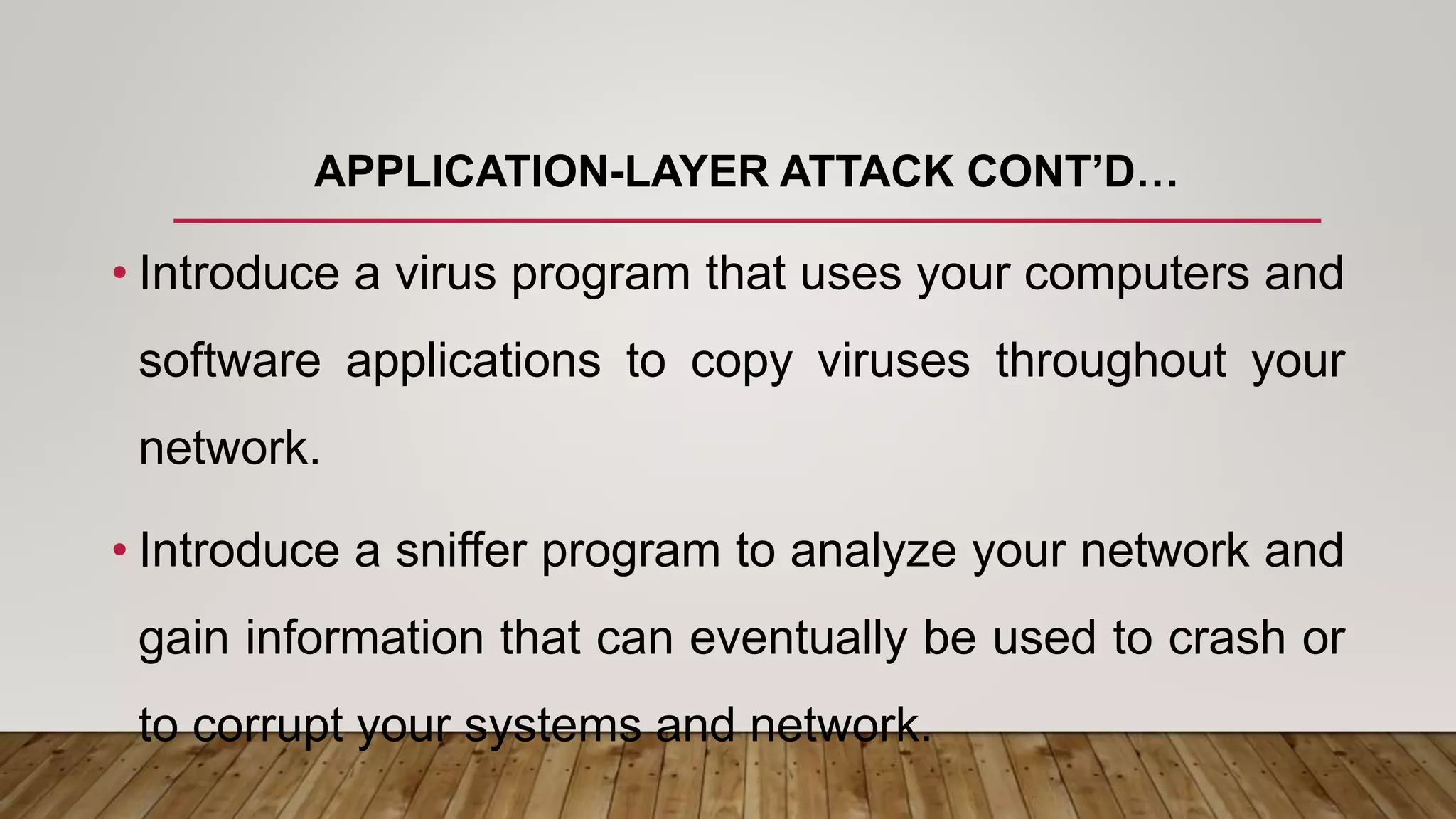 APPLICATION-LAYER ATTACK CONT’D…
• Introduce a virus program that uses your computers and
software applications to copy viruses throughout your
network.
• Introduce a sniffer program to analyze your network and
gain information that can eventually be used to crash or
to corrupt your systems and network.
 