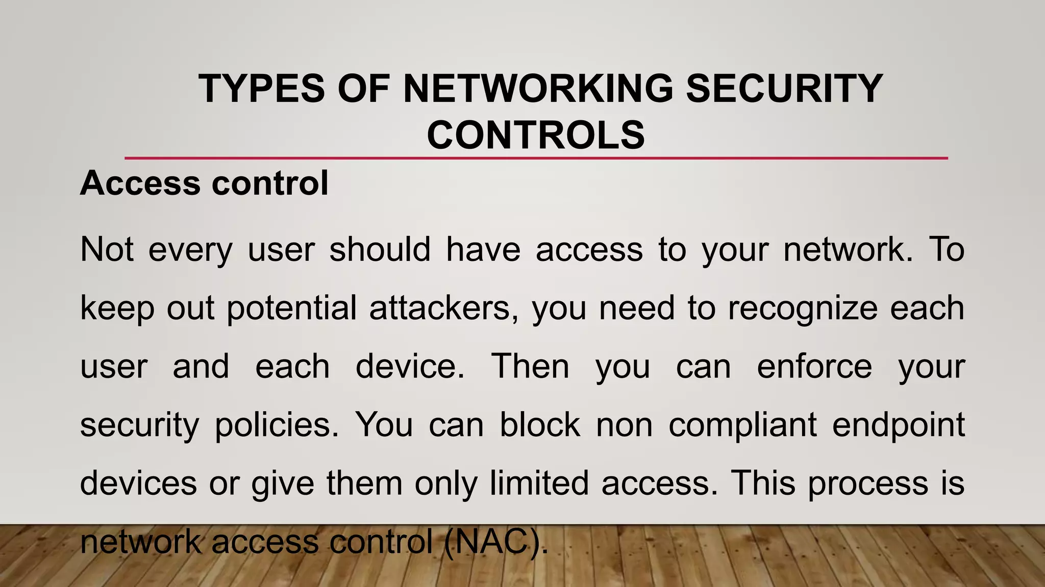 TYPES OF NETWORKING SECURITY
CONTROLS
Access control
Not every user should have access to your network. To
keep out potential attackers, you need to recognize each
user and each device. Then you can enforce your
security policies. You can block non compliant endpoint
devices or give them only limited access. This process is
network access control (NAC).
 