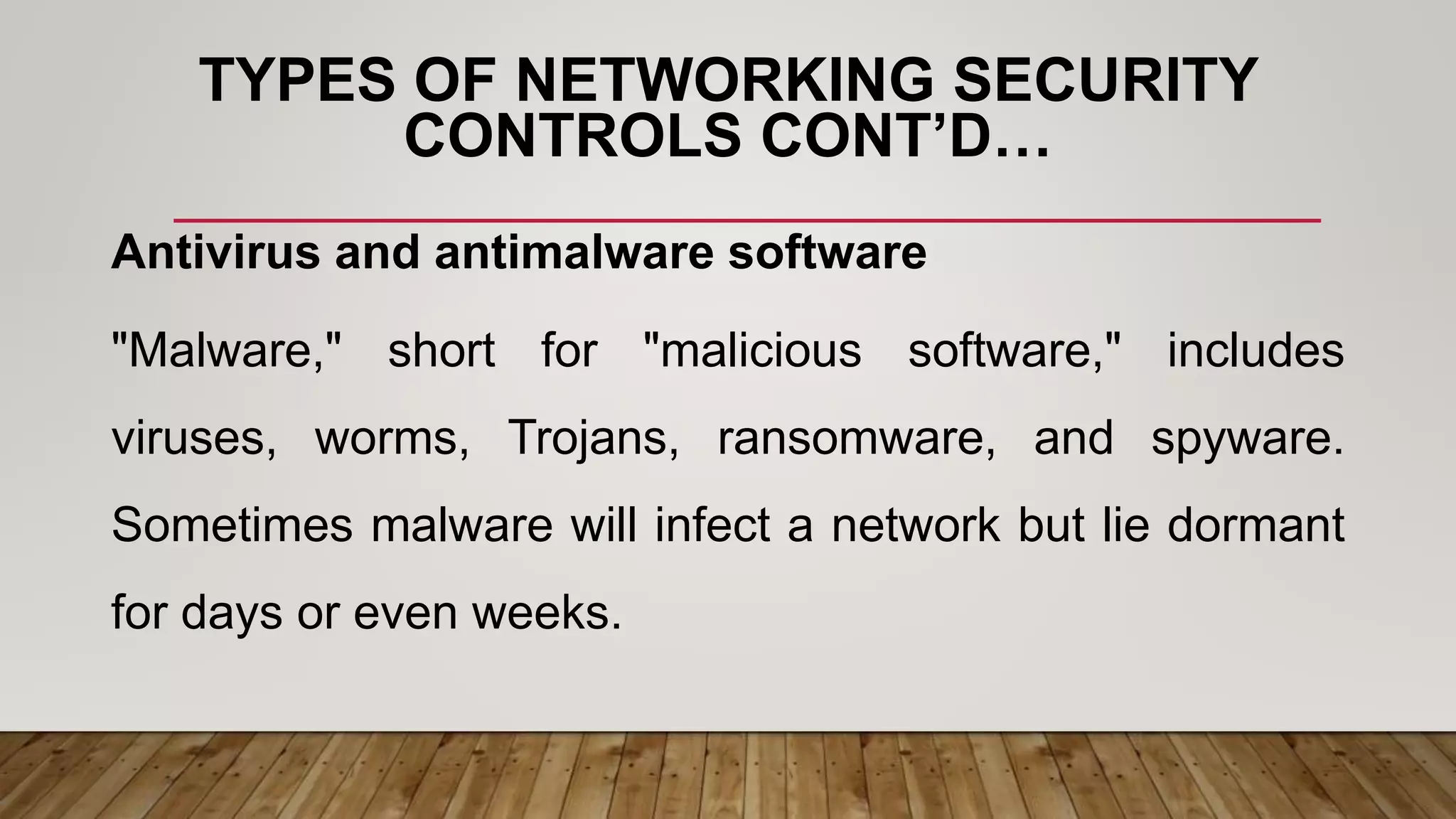 TYPES OF NETWORKING SECURITY
CONTROLS CONT’D…
Antivirus and antimalware software
"Malware," short for "malicious software," includes
viruses, worms, Trojans, ransomware, and spyware.
Sometimes malware will infect a network but lie dormant
for days or even weeks.
 