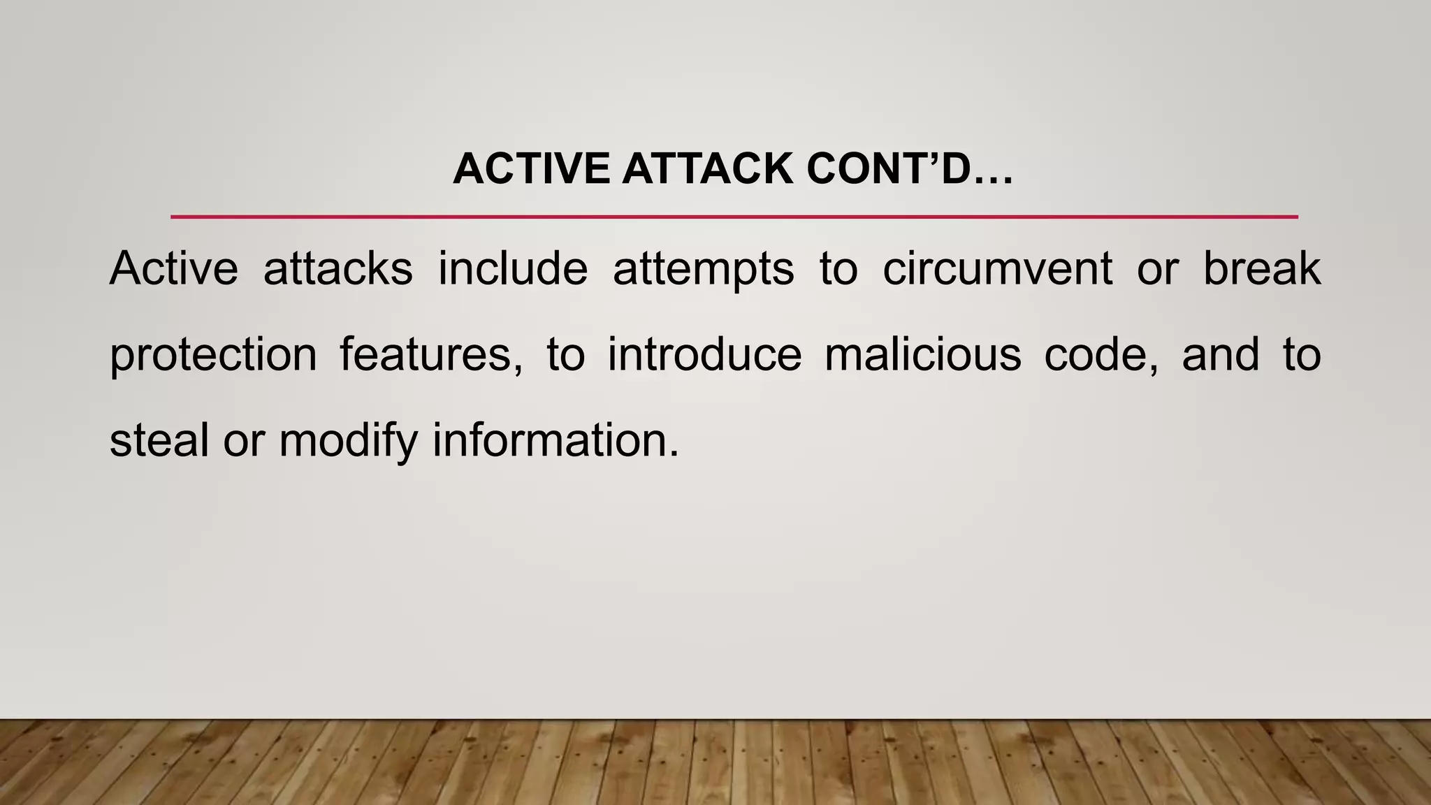 ACTIVE ATTACK CONT’D…
Active attacks include attempts to circumvent or break
protection features, to introduce malicious code, and to
steal or modify information.
 