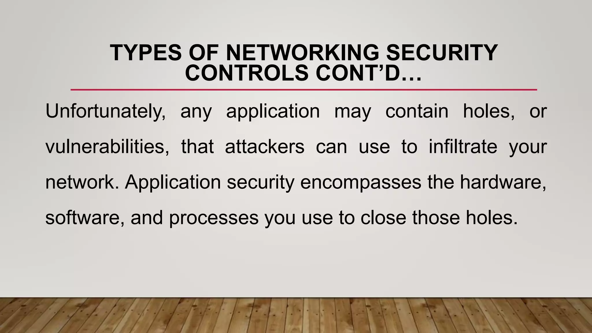 TYPES OF NETWORKING SECURITY
CONTROLS CONT’D…
Unfortunately, any application may contain holes, or
vulnerabilities, that attackers can use to infiltrate your
network. Application security encompasses the hardware,
software, and processes you use to close those holes.
 
