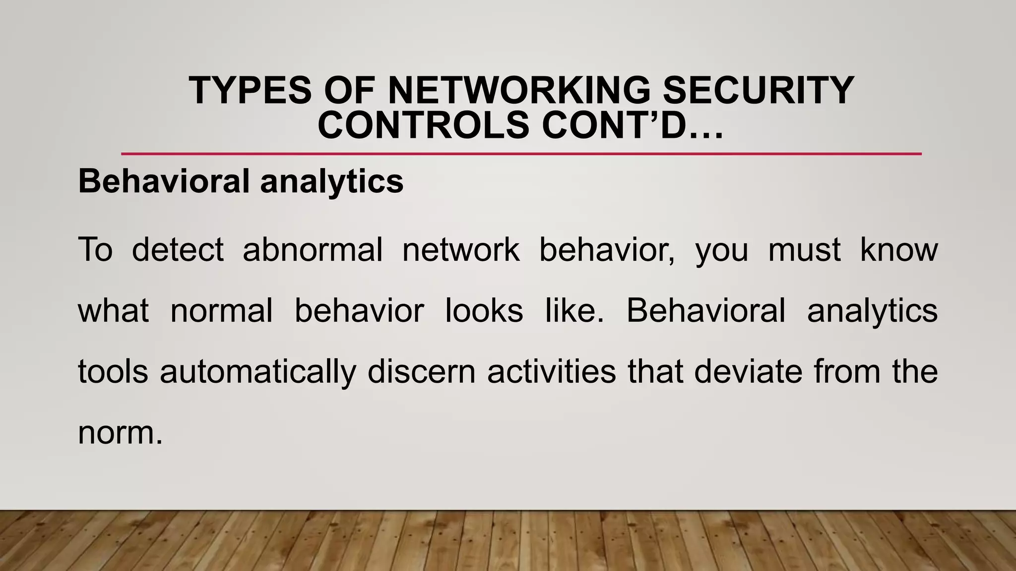 TYPES OF NETWORKING SECURITY
CONTROLS CONT’D…
Behavioral analytics
To detect abnormal network behavior, you must know
what normal behavior looks like. Behavioral analytics
tools automatically discern activities that deviate from the
norm.
 