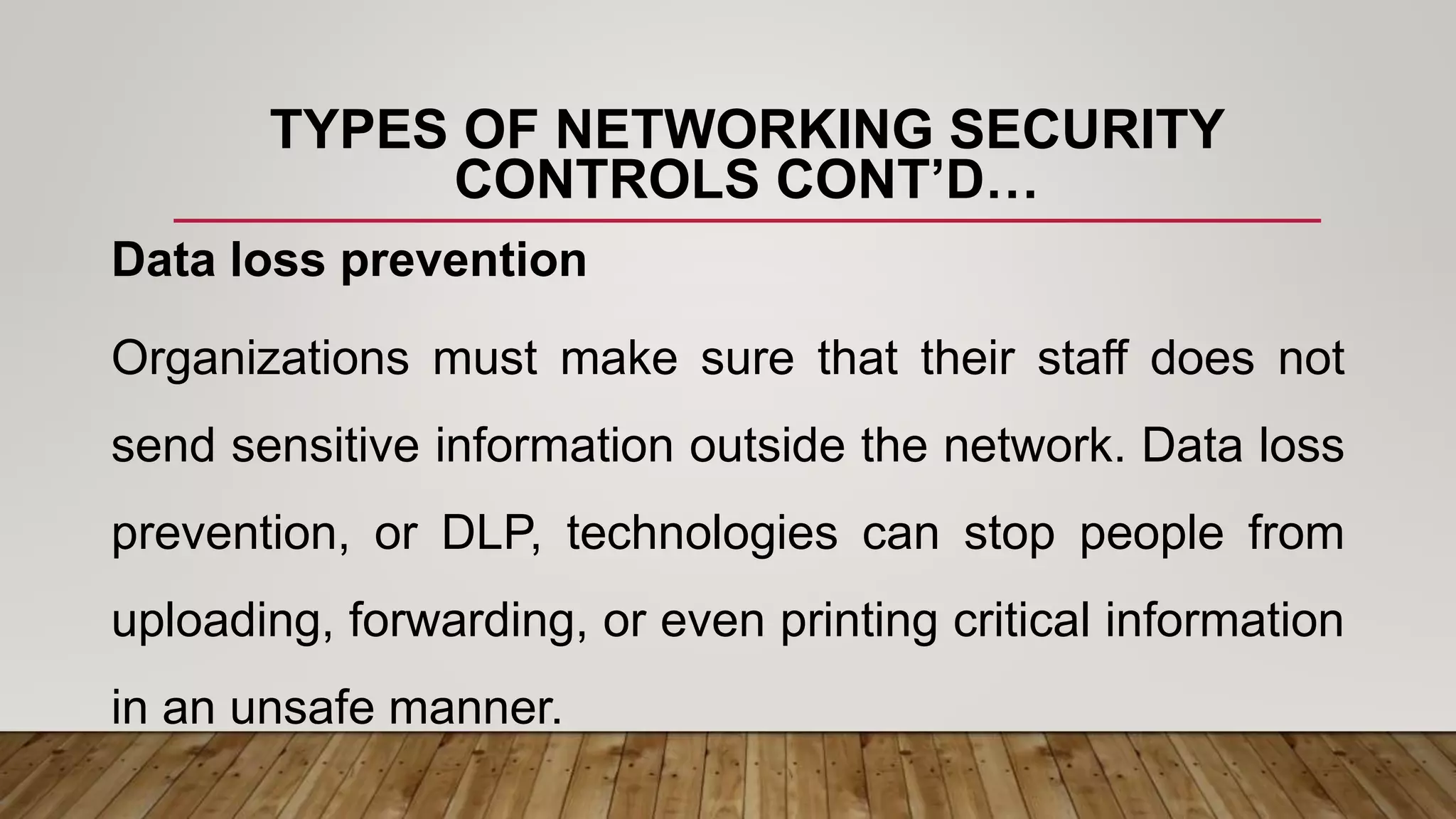 TYPES OF NETWORKING SECURITY
CONTROLS CONT’D…
Data loss prevention
Organizations must make sure that their staff does not
send sensitive information outside the network. Data loss
prevention, or DLP, technologies can stop people from
uploading, forwarding, or even printing critical information
in an unsafe manner.
 