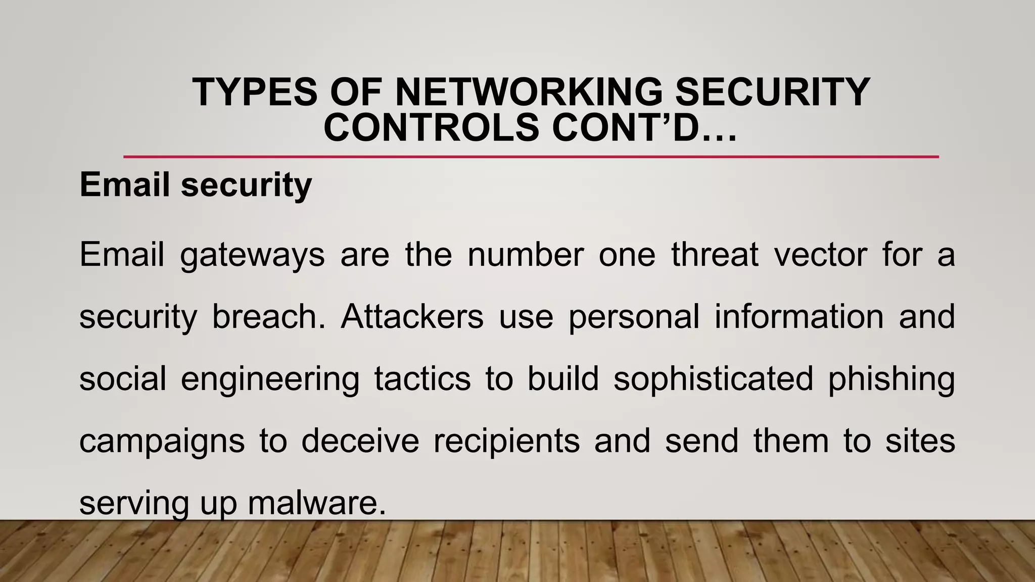 TYPES OF NETWORKING SECURITY
CONTROLS CONT’D…
Email security
Email gateways are the number one threat vector for a
security breach. Attackers use personal information and
social engineering tactics to build sophisticated phishing
campaigns to deceive recipients and send them to sites
serving up malware.
 