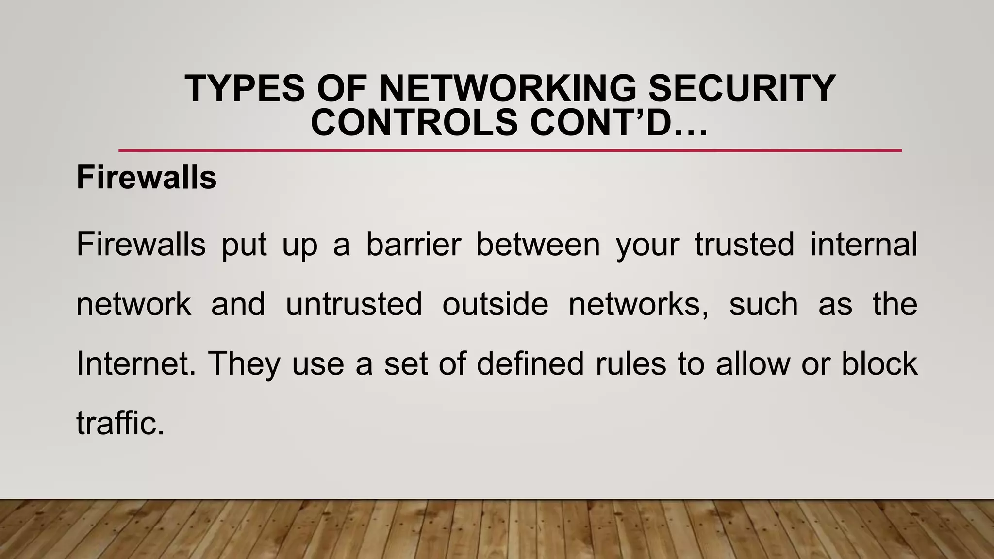 TYPES OF NETWORKING SECURITY
CONTROLS CONT’D…
Firewalls
Firewalls put up a barrier between your trusted internal
network and untrusted outside networks, such as the
Internet. They use a set of defined rules to allow or block
traffic.
 