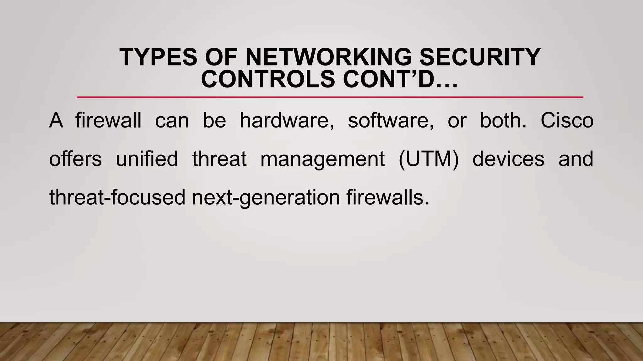 TYPES OF NETWORKING SECURITY
CONTROLS CONT’D…
A firewall can be hardware, software, or both. Cisco
offers unified threat management (UTM) devices and
threat-focused next-generation firewalls.
 