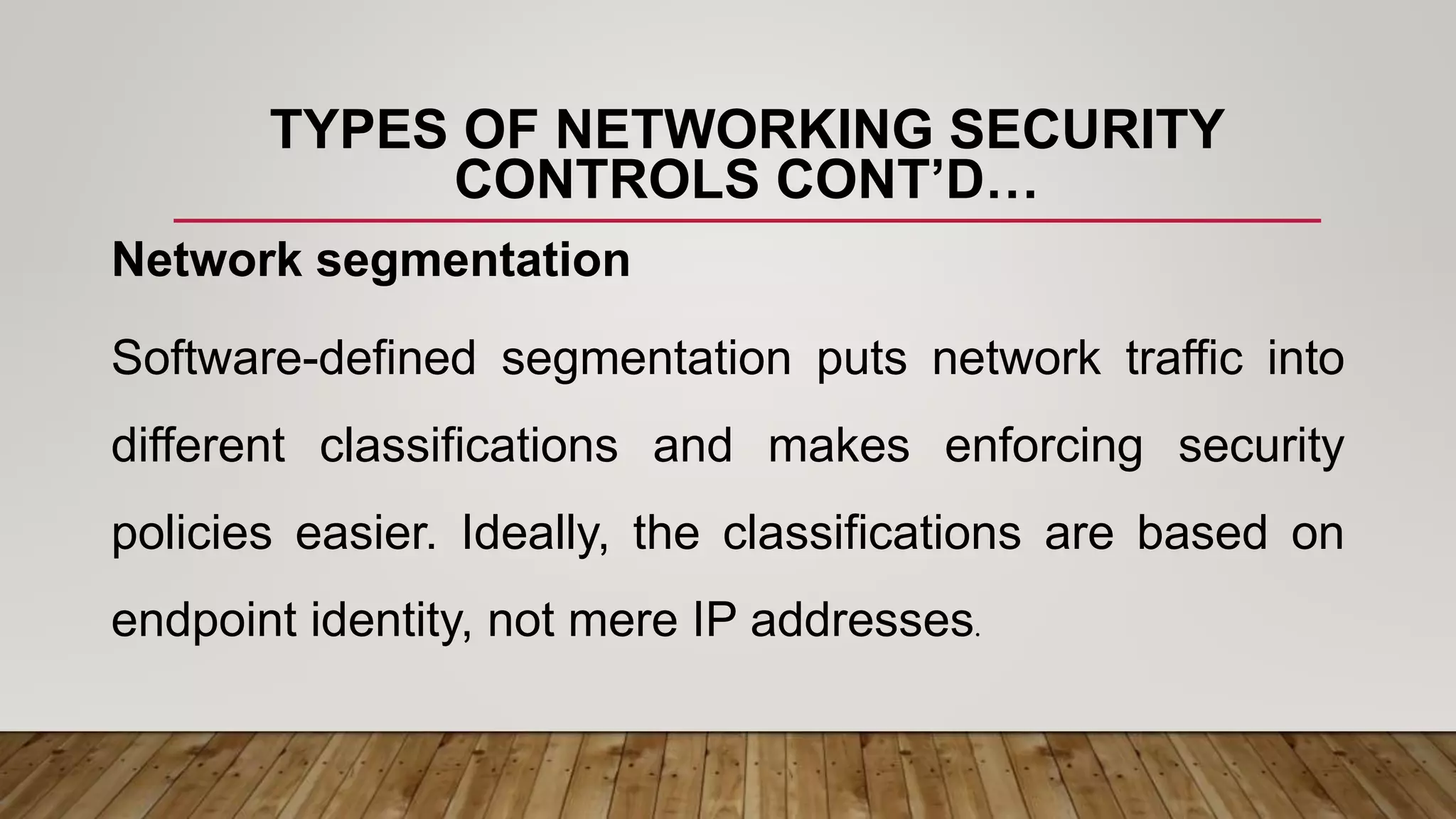 TYPES OF NETWORKING SECURITY
CONTROLS CONT’D…
Network segmentation
Software-defined segmentation puts network traffic into
different classifications and makes enforcing security
policies easier. Ideally, the classifications are based on
endpoint identity, not mere IP addresses.
 