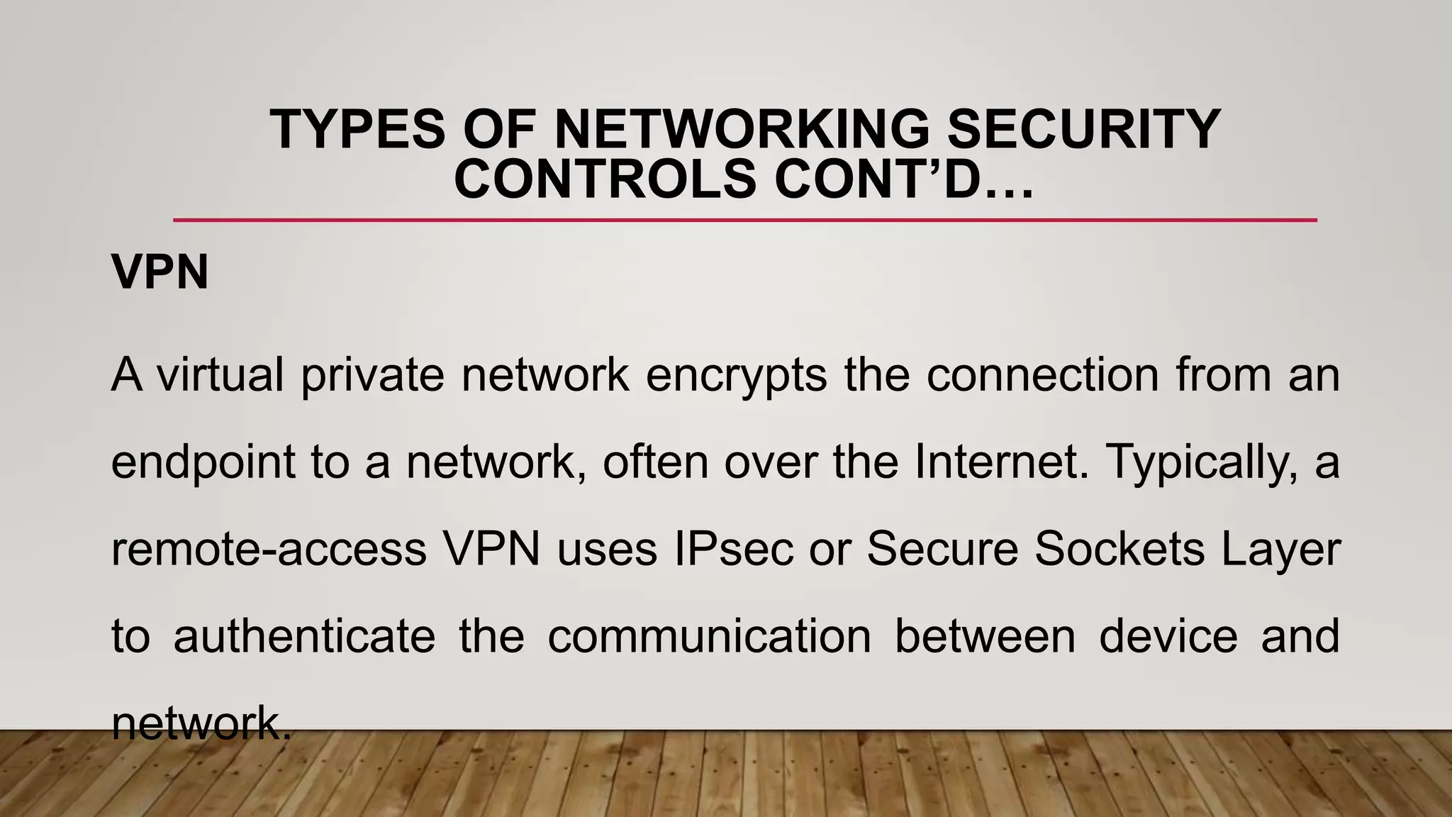 TYPES OF NETWORKING SECURITY
CONTROLS CONT’D…
VPN
A virtual private network encrypts the connection from an
endpoint to a network, often over the Internet. Typically, a
remote-access VPN uses IPsec or Secure Sockets Layer
to authenticate the communication between device and
network.
 