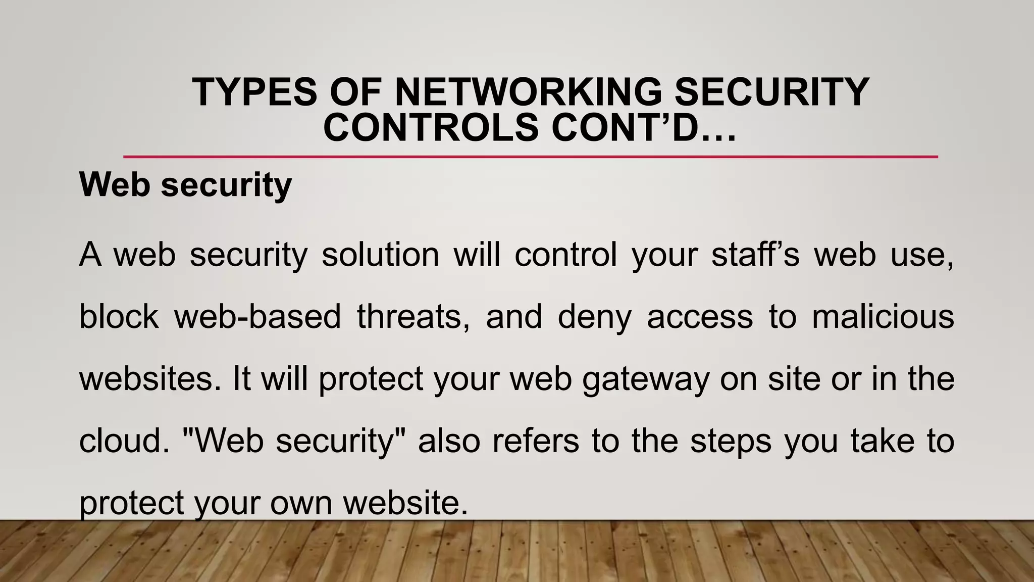 TYPES OF NETWORKING SECURITY
CONTROLS CONT’D…
Web security
A web security solution will control your staff’s web use,
block web-based threats, and deny access to malicious
websites. It will protect your web gateway on site or in the
cloud. "Web security" also refers to the steps you take to
protect your own website.
 