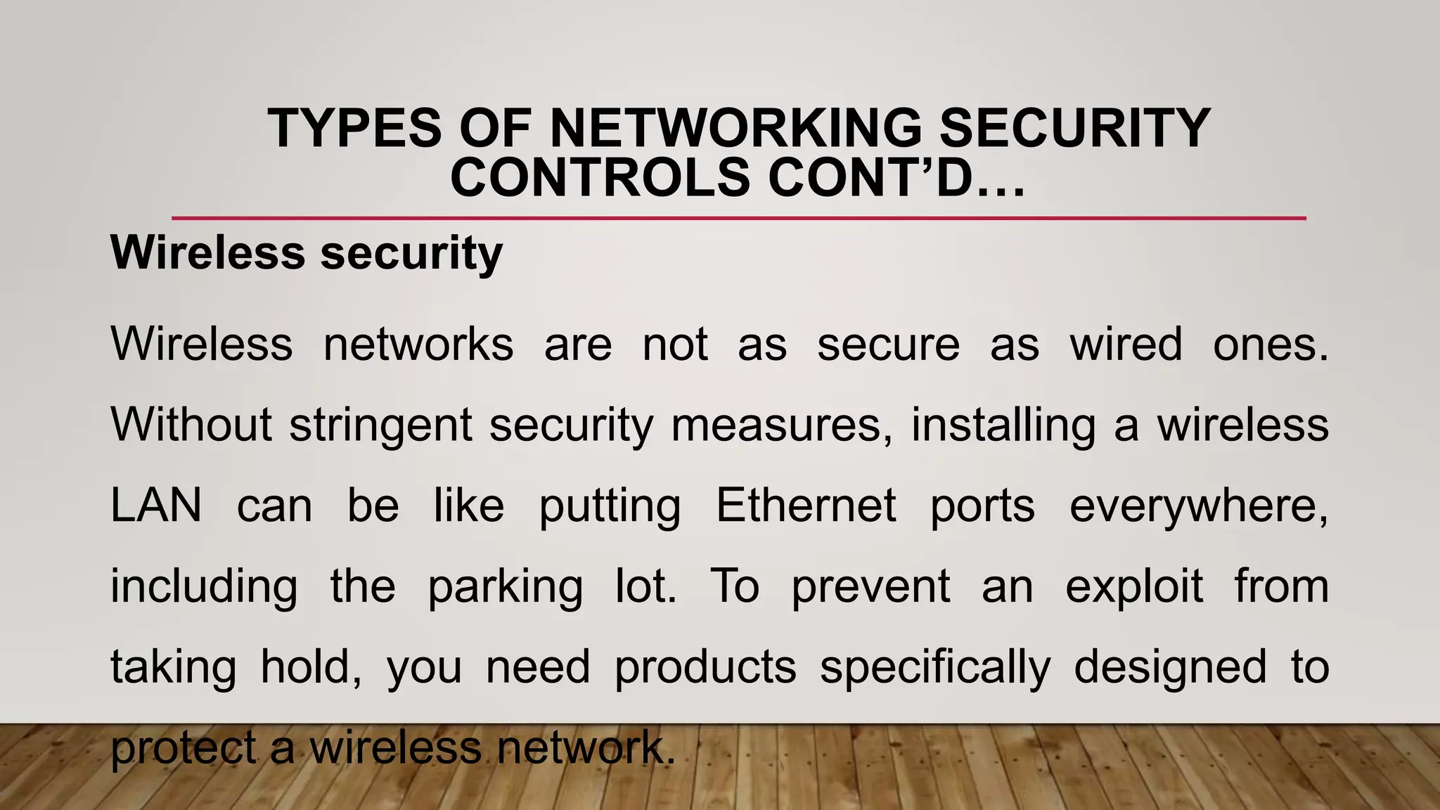 TYPES OF NETWORKING SECURITY
CONTROLS CONT’D…
Wireless security
Wireless networks are not as secure as wired ones.
Without stringent security measures, installing a wireless
LAN can be like putting Ethernet ports everywhere,
including the parking lot. To prevent an exploit from
taking hold, you need products specifically designed to
protect a wireless network.
 