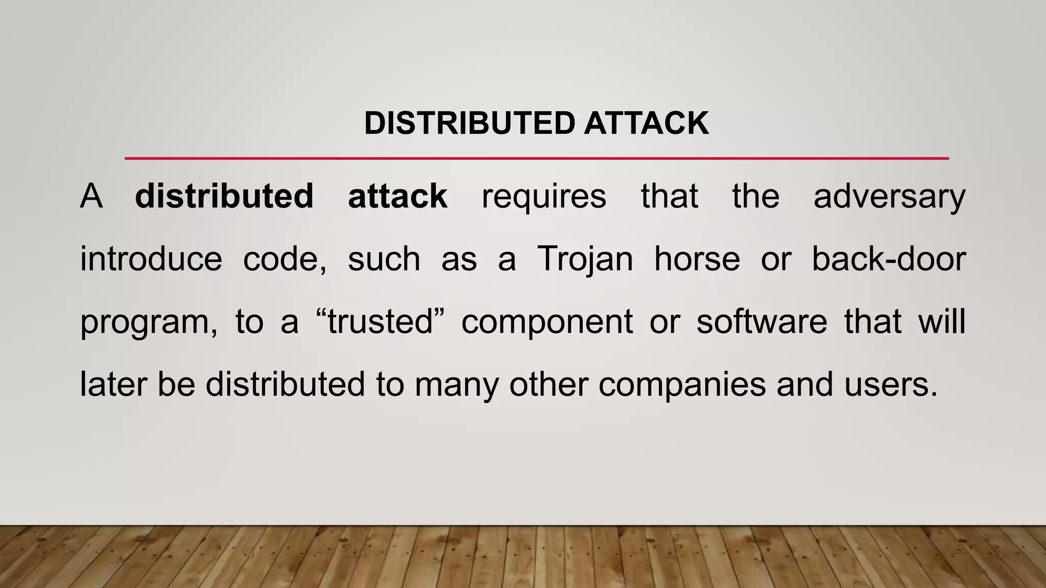 DISTRIBUTED ATTACK
A distributed attack requires that the adversary
introduce code, such as a Trojan horse or back-door
program, to a “trusted” component or software that will
later be distributed to many other companies and users.
 