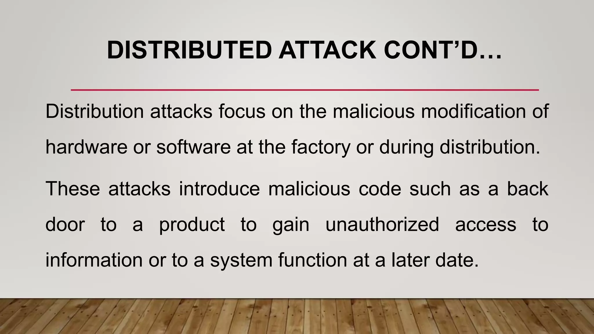 DISTRIBUTED ATTACK CONT’D…
Distribution attacks focus on the malicious modification of
hardware or software at the factory or during distribution.
These attacks introduce malicious code such as a back
door to a product to gain unauthorized access to
information or to a system function at a later date.
 