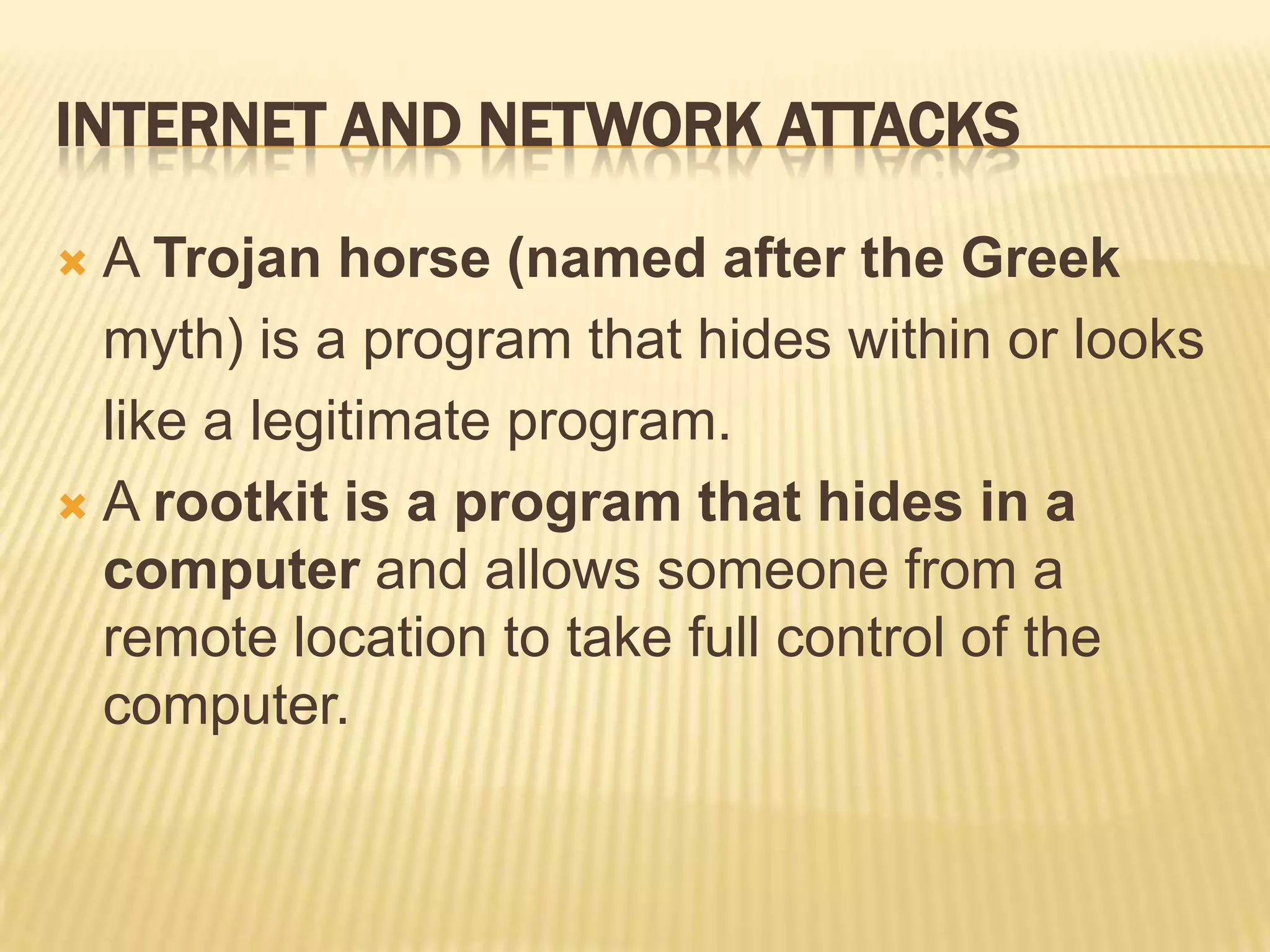 INTERNET AND NETWORK ATTACKS

 A Trojan horse (named after the Greek
  myth) is a program that hides within or looks
  like a legitimate program.
 A rootkit is a program that hides in a
  computer and allows someone from a
  remote location to take full control of the
  computer.
 