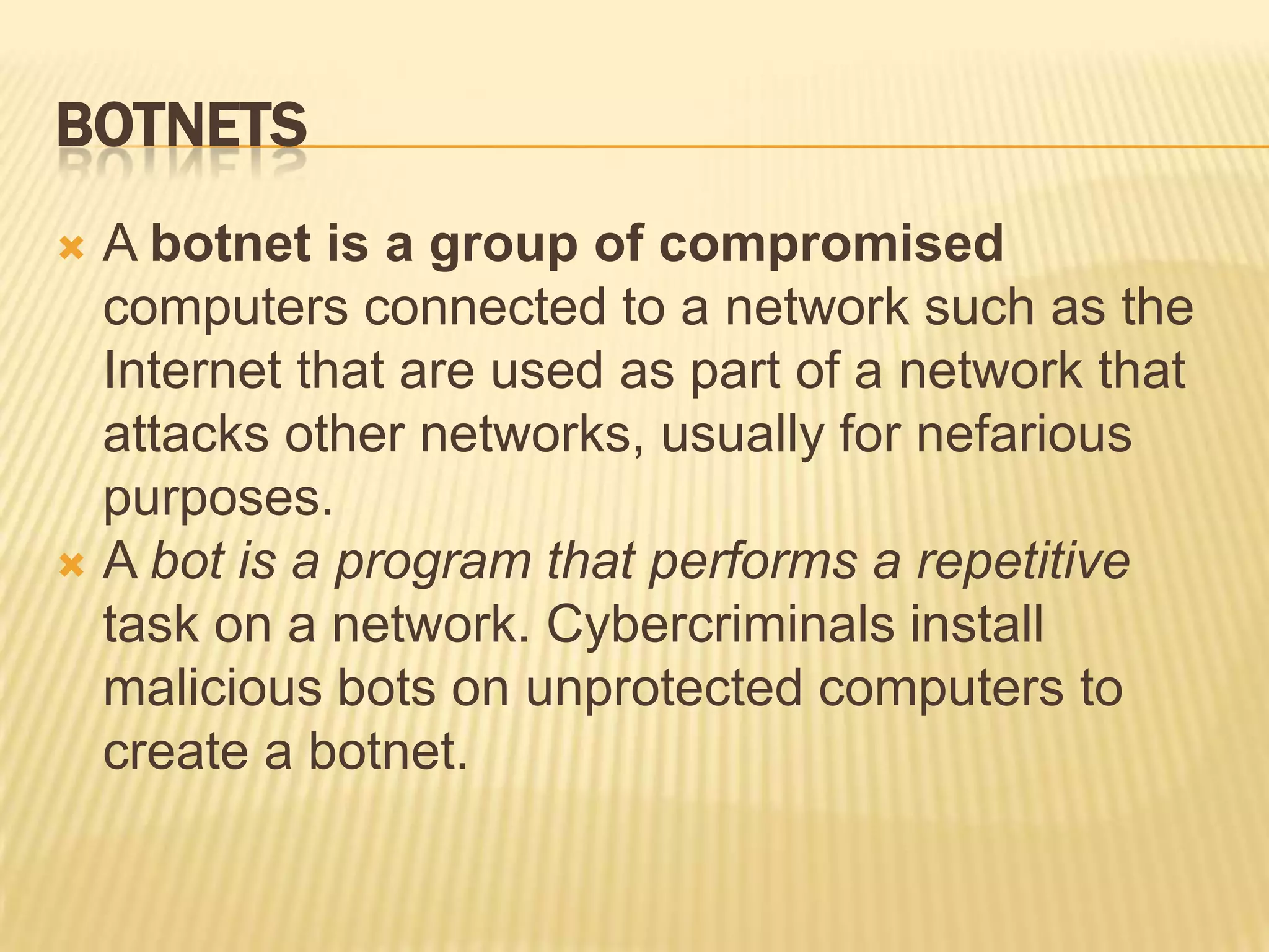 BOTNETS
 A botnet is a group of compromised
  computers connected to a network such as the
  Internet that are used as part of a network that
  attacks other networks, usually for nefarious
  purposes.
 A bot is a program that performs a repetitive
  task on a network. Cybercriminals install
  malicious bots on unprotected computers to
  create a botnet.
 