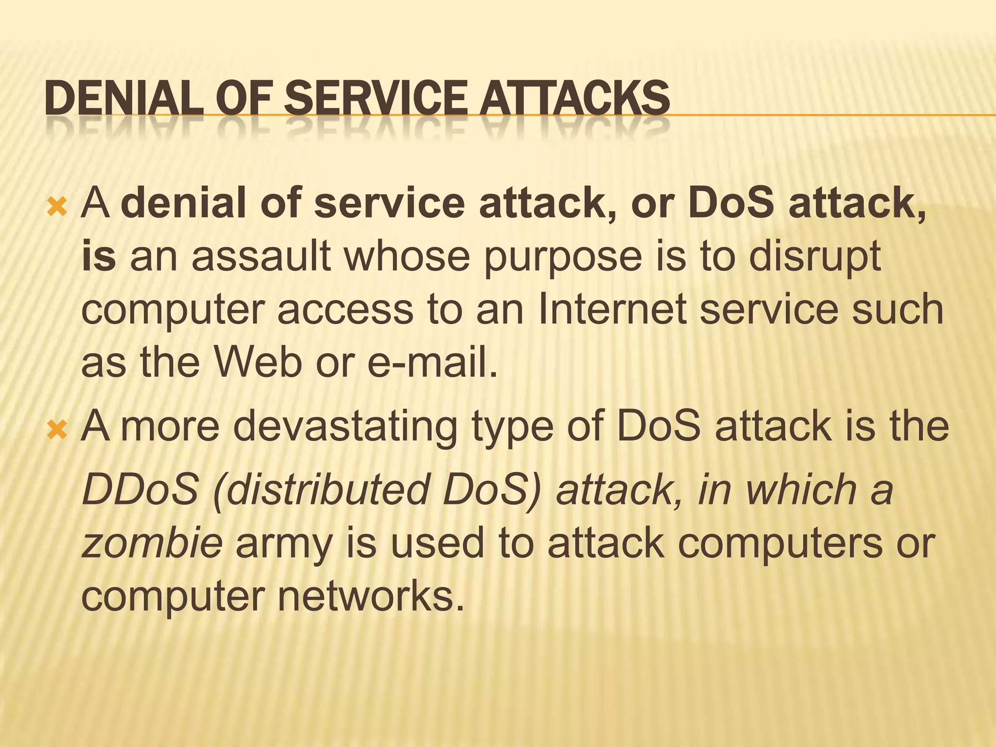 DENIAL OF SERVICE ATTACKS

 A denial of service attack, or DoS attack,
  is an assault whose purpose is to disrupt
  computer access to an Internet service such
  as the Web or e-mail.
 A more devastating type of DoS attack is the

  DDoS (distributed DoS) attack, in which a
  zombie army is used to attack computers or
  computer networks.
 
