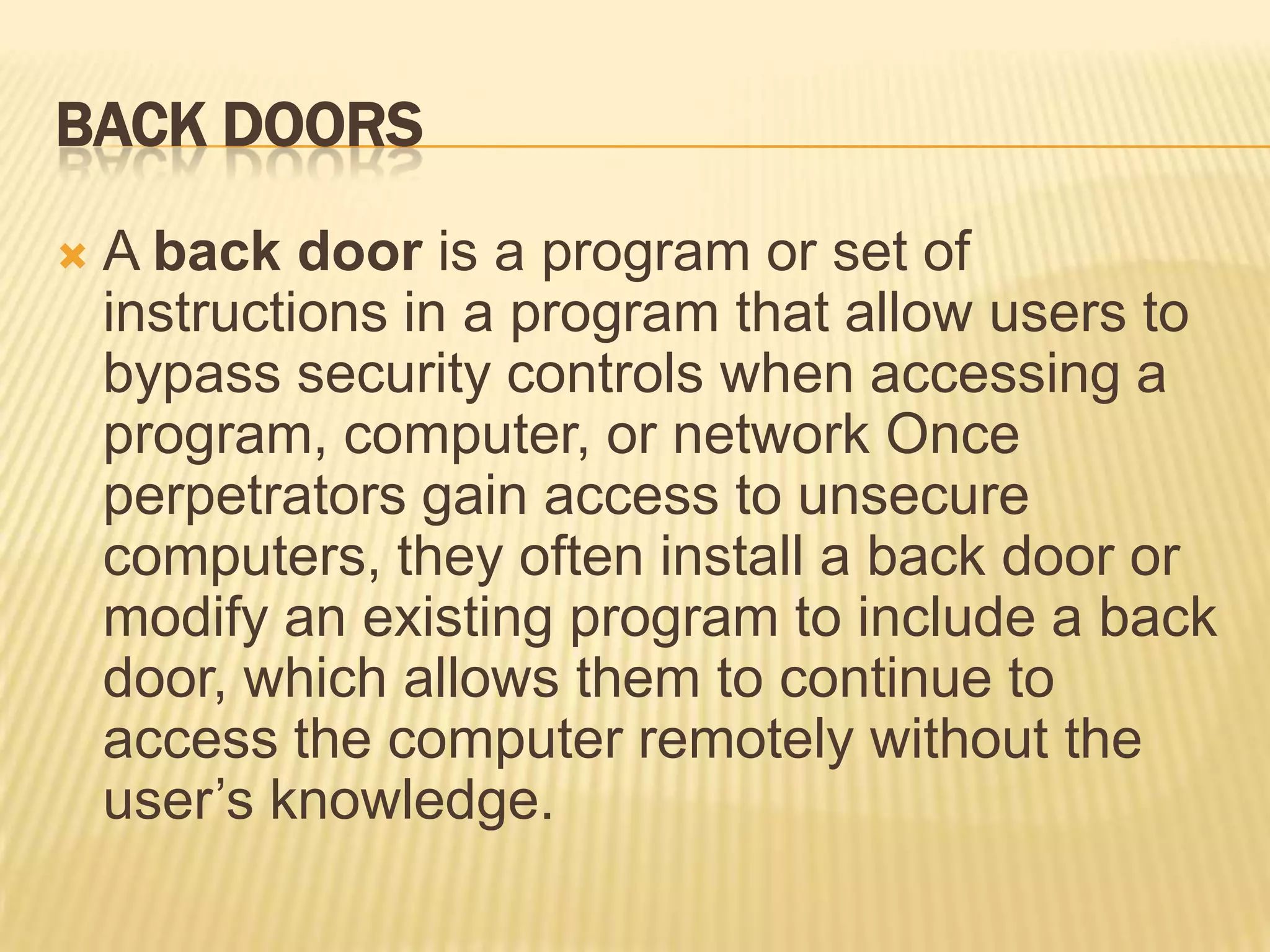 BACK DOORS
   A back door is a program or set of
    instructions in a program that allow users to
    bypass security controls when accessing a
    program, computer, or network Once
    perpetrators gain access to unsecure
    computers, they often install a back door or
    modify an existing program to include a back
    door, which allows them to continue to
    access the computer remotely without the
    user’s knowledge.
 
