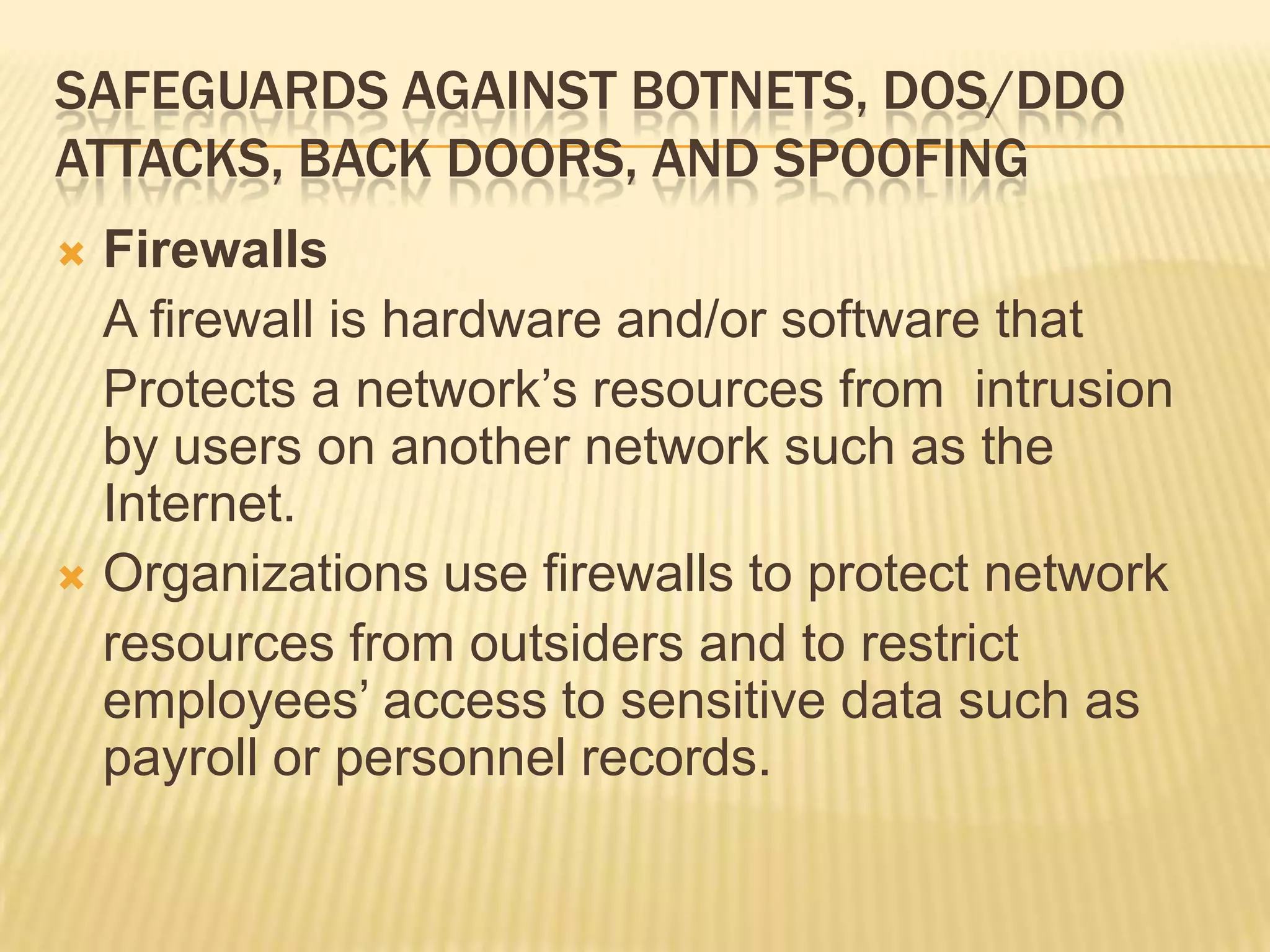 SAFEGUARDS AGAINST BOTNETS, DOS/DDO
ATTACKS, BACK DOORS, AND SPOOFING
 Firewalls
  A firewall is hardware and/or software that
  Protects a network’s resources from intrusion
  by users on another network such as the
  Internet.
 Organizations use firewalls to protect network
  resources from outsiders and to restrict
  employees’ access to sensitive data such as
  payroll or personnel records.
 