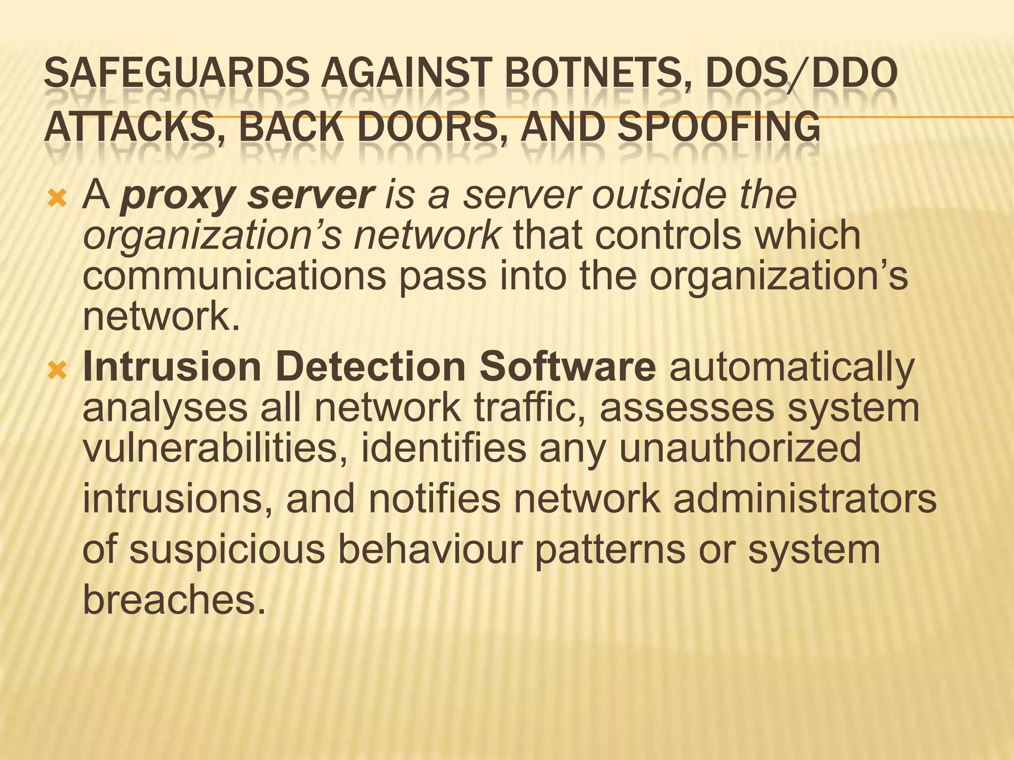 SAFEGUARDS AGAINST BOTNETS, DOS/DDO
ATTACKS, BACK DOORS, AND SPOOFING
 A proxy server is a server outside the
  organization’s network that controls which
  communications pass into the organization’s
  network.
 Intrusion Detection Software automatically
  analyses all network traffic, assesses system
  vulnerabilities, identifies any unauthorized
  intrusions, and notifies network administrators
  of suspicious behaviour patterns or system
  breaches.
 